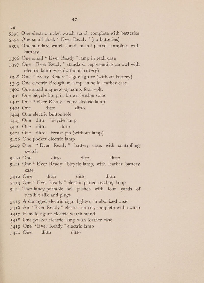 5393 5394 5395 5396 5397 5398 5399 5400 5401 5402 5403 5404 5405 5406 5407 5408 5409 5410 5411 5412 5413 5414 5415 5416 5417 5418 5419 5420 47 One electric nickel watch stand, complete with batteries One small clock ‘‘ Ever Ready” (no batteries) One standard watch stand, nickel plated, complete with battery One small ‘‘ Ever Ready” lamp in teak case One “ Ever Ready” standard, representing an owl with electric lamp eyes (without battery) One “ Every Ready ” cigar lighter (without battery) One electric Brougham lamp, in solid leather case One small magneto dynamo, four volt. One bicycle lamp in brown leather case One “ Ever Ready ” ruby electric lamp One ditto ditto One electric buttonhole One ditto bicycle lamp One _ ditto ditto One ditto breast pin (without lamp) One pocket electric lamp One “Ever Ready” battery case, with controlling switch One ditto ditto ditto One ‘“ Ever Ready” bicycle lamp, with leather battery case One ditto ditto ditto One “ Ever Ready ” electric plated reading lamp Two fancy portable bell pushes, with four yards of flexible silk and plugs A damaged electric cigar lighter, in ebonized case An “Ever Ready ” electric mirror, complete with switch Female figure electric watch stand One pocket electric lamp with leather case One ‘Ever Ready ” electric lamp One ditto ditto