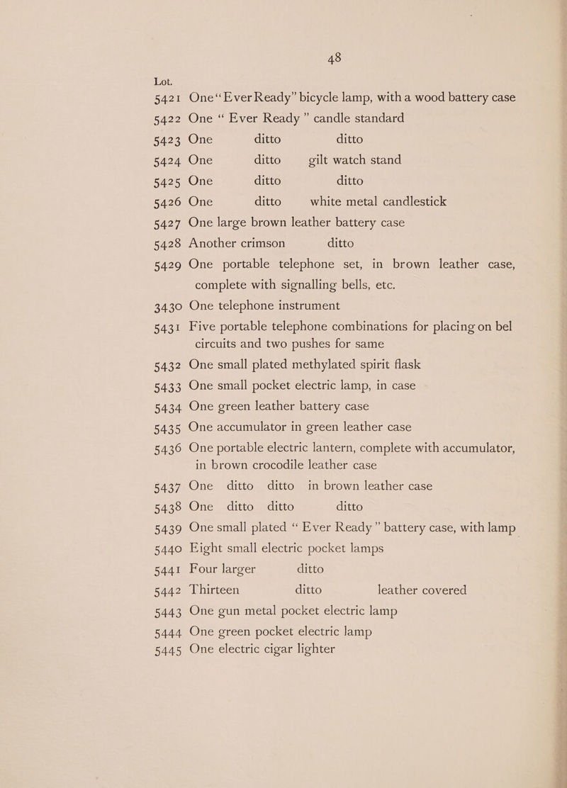 5421 5422 5423 5424 5425 5426 5427 5428 5429 3430 5431 5432 5433 5434 5435 5436 5437 5438 5439 5440 5441 5442 5443 5444 5445 48 One‘ Ever Ready” bicycle lamp, with a wood battery case One “ Ever Ready ” candle standard One ditto ditto One ditto gilt watch stand One ditto ditto One ditto white metal candlestick One large brown leather battery case Another crimson ditto One portable telephone set, in brown leather case, complete with signalling bells, etc. One telephone instrument Five portable telephone combinations for placing on bel circuits and two pushes for same One small plated methylated spirit flask One small pocket electric lamp, in case One green leather battery case One accumulator in green leather case One portable electric lantern, complete with accumulator, in brown crocodile leather case One ditto ditto in brown leather case One ditto ditto ditto One small plated “ Ever Ready” battery case, with lamp Eight small electric pocket lamps | Four larger ditto Thirteen ditto leather covered One gun metal pocket electric lamp One green pocket electric lamp One electric cigar lighter