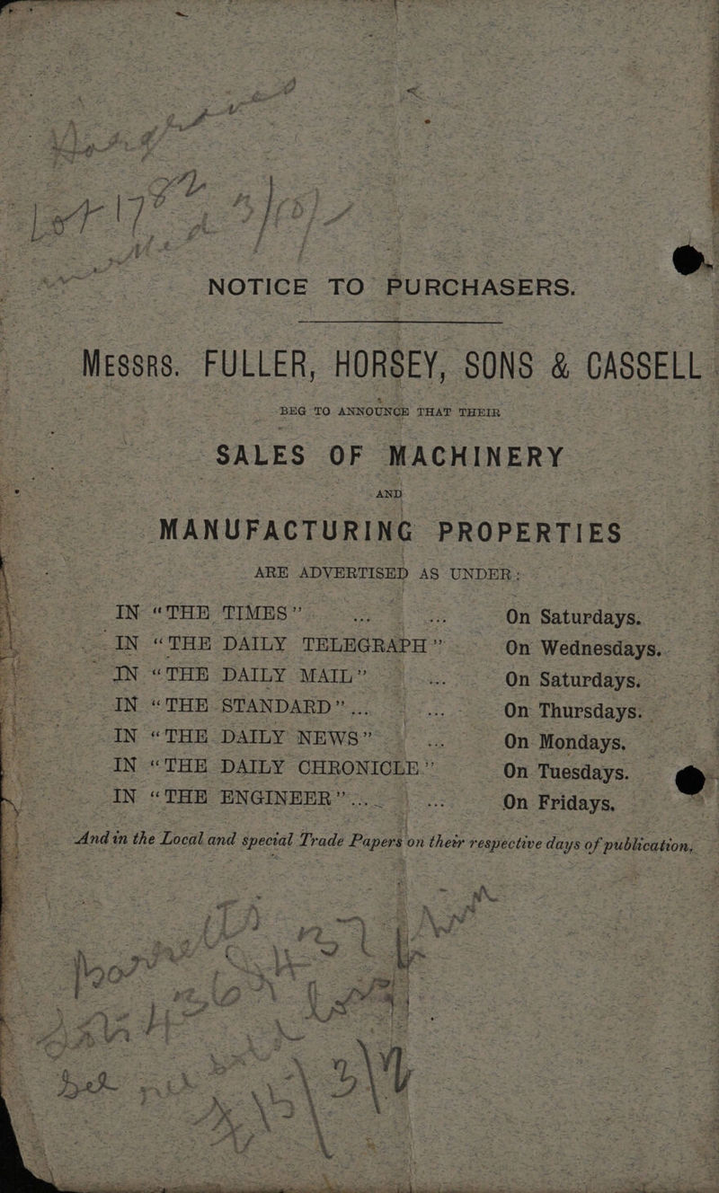 if j Pa is = 5 5 “* *; } ies a oe ee ee “NOTICE TO. PURCHASERS. = Mess. | FULLER, HORSEY, SONS &amp; CASSELL BEG TO ANNOUNCE THAT THEIR “SALES OF MACHINERY AND “MANUFACTURING PROPERTIES: ARE ADVERTISED AS UNDER» EN “THE ‘TIMES ” nee : On Saturdays. IN “THE DAILY TELEGRAPH * : On Wednesdays.. IN “THE DAILY MAIL” On Saturdays. — IN “THE STANDARD”... ... On Thursdays. | IN “THE DAILY NEWS. On Mondays. _ IN “THE DAILY CHRONICLE. “On Tuesdays. eo IN “THE ENGINEER”... On Fridays. 4 4 a And: mn the Local a 7 ebeetal Trade Papers on n their respective days of publication, < 7 y « “a $- 4 Pa a a ae ee