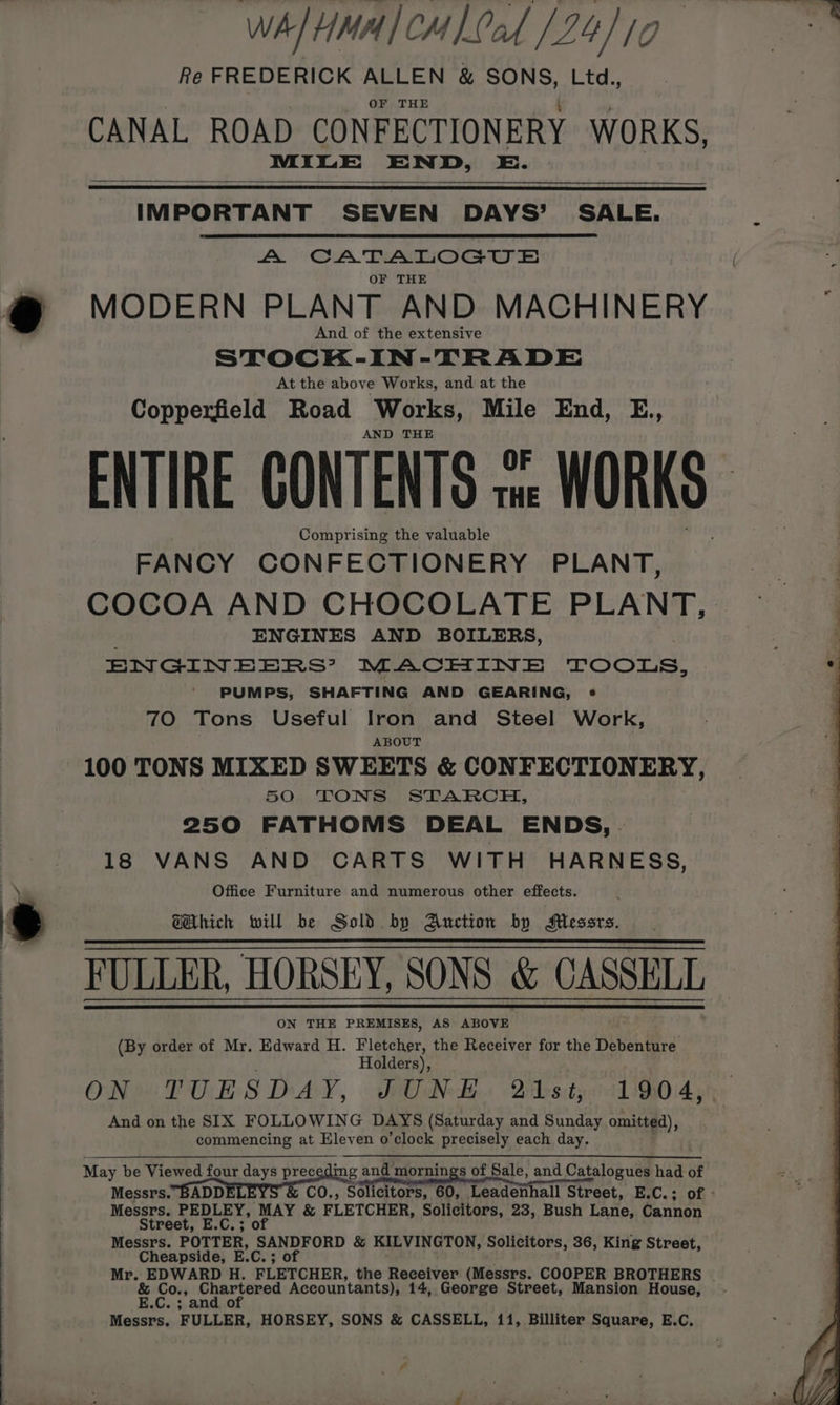 WA/HMA/CH Lal [24/10 Re FREDERICK ALLEN &amp; SONS, Ltd., OF THE MILE END, E. IMPORTANT SEVEN DAYS’ SALE. A CATALOGUE OF THE MODERN PLANT AND MACHINERY And of the extensive STOCK-IN-TRADE At the above Works, and at the Copperfield Road Works, Mile End, E., AND THE ENTIRE CONTENTS swe WORKS Comprising the valuable FANCY CONFECTIONERY PLANT, COCOA AND CHOCOLATE PLANT, ENGINES AND BOILERS, ENGINEERS? MACHINE TOOLS, PUMPS, SHAFTING AND GEARING, *« 70 Tons Useful Iron and Steel Work, ABOUT 100 TONS MIXED SWEETS &amp; CONFECTIONERY, 50 TONS STARCH, 250 FATHOMS DEAL ENDS, | 18 VANS AND CARTS WITH HARNESS, Office Furniture and numerous other effects. GHthich will be Sold by Anction by Messrs. FULLER, HORSEY, SONS &amp; vie ot ON THE PREMISES, AS ABOVE (By order of Mr. Edward H. Fletcher, the Receiver for the Debenture Holders), ON TUESDAY, JUNE 21st, 1904, And on the SIX FOLLOWING DAYS (Saturday and Sunday omitted), commencing at Elev en o’clock precisely each day. May be Viewed four days preceding and mornings of Sale, and Catalogues had of Messrs. BADD co., Solicitors, 60, Teadonbatl Street, E.C.; of - Messrs. PEDLEY, MAY &amp; FLETCHER, Solicitors, 23, Bush Lane, Cannon Street, E.C.; of Messrs. POTTER, SANDFORD &amp; KILVINGTON, Solicitors, 36, King Street, Cheapside, E.C. ; ; of Mr. EDWARD H. FLETCHER, the Receiver (Messrs. COOPER BROTHERS % rit + neta Accountants), 14, George Street, Mansion House, .C.; and o Messrs. FULLER, HORSEY, SONS &amp; CASSELL, 11, Billiter Square, E.C, es