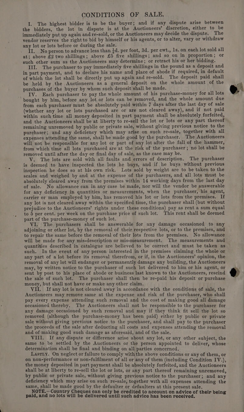 CONDITIONS OF SALE. I. The highest bidder is to be the buyer; and if any dispute arise between the bidders, the lot in dispute is at the Auctioneers’ discretion, either to be immediately put up again and re-sold, or the Auctioneers may decide the dispute. The vendor reserves the right to bid by himself or his agents, or to alter, vary or withdraw any lot or lots before or during the sale. II. No person to advance less than 4d. per foot, 3d. per ewt., 1s. on each lot sold all at; above £2 two shillings; above £5 five shillings; and so on in proportion; or ‘such other sum as the Auctioneers may determine; or retract his or her bidding. III. The purchaser to pay immediately five shillings in the pound as a deposit and in part payment, and to declare his name and place of abode if required, in default of which the lot shall be directly put up again and re-sold. The deposit paid shall be held by the Auctioneers as a general deposit on the whole amount of the purchases of the buyer by whom such deposit shall be made. IV. Each purchaser to pay the whole amount of his purchase-money for all lots ‘bought by him, before any lot or lots can be removed, and the whole amount dne from each purchaser must be absolutely paid within 7 days after the last day of sale (whether any lot or lots purchased are or are not cleared away), and if not paid within such time all money deposited in part payment shall be absolutely forfeited, and the Auctioneers shall be at liberty to re-sell the lot or lots or any part thereof remaining unremoved by public or private sale, without giving previous notice to the purchaser; and any deficiency which may arise on such re-sale, together with all expenses attending the same, shall be made good by the purchaser. The Auctioneers will not be responsible for any lot or part of any lot after the fall of the hammer, from which time all lots purchased are at the risk of the purchaser; no lot shall be removed until after the day or final day of sale, as the case may be. V. The lots are sold with all faults and errors of description. The purchaser is deemed to have inspected the lots he buys, and if he buys without previous inspection he does so at his own risk. Lots sold by weight are to be taken to the scales and weighed by and at the expense of the purchasers, and all lots must be absolutely cleared away from the premises within 14 working days from the last day of sale. No allowance can in any case be made, nor will the vendor be answerable for any deficiency in quantities or measurements, when the purchaser, his agent, carrier or man employed by him, has removed his lot or lots from the premises. If any lot is not cleared away within the specified time, the purchaser shall (but without prejudice to the Auctioneers’ rights under these conditions) pay as rent a sum equal to 5 per cent. per week on the purchase price of such lot. This rent shall be deemed part of the purchase-money of such lot. VI. The purchasers shall be answerable for any damage occasioned to any adjoining or other lot, by the removal of their respective lots, or to the premises, and to repair the same before the removal of their lots from the premises. No allowance will be made for any mis-description or mis-measurement. The measurements and quantities described in catalogue are believed to be correct and must be taken as such. In the event of any person interested in the premises claiming the whoie or any part of a lot before its removal therefrom, or if, in the Auctioneers’ opinion, the removal of any lot will endanger or permanently damage any building, the Auctioneers may, by written notice to the purchaser of such lot delivered to him or his agent, or sent by post to his place of abode or business last known to the Auctioneers, rescind the sale of such lot. The purchaser shall then be re-paid his deposit or purchase money, but shall not have or make any other claim. VII. If any lot is not cleared away in accordance with the conditions of sale, the Auctioneers may remove same at the expense and risk of the purchaser, who shall pay every expense attending such removal and the cost of making good all damage occasioned thereby. The Auctioneers shall not be responsible to the purchaser for any damage occasioned by such removal and may if they think fit sell the lot so removed (although the purchase-money has been paid) either by public or private sale without giving previous notice to the purchaser, and shall pay to the purchaser the proceeds of the sale after deducting all costs and expenses attending the removal and of making good such damage as aforesaid, and of the sale. VIII. If any dispute or difference arise about any lot, or any other subject, the same to be settled by the Auctioneers or the person appointed to deliver, whose determination shall be final and binding on all parties concerned. Lastiy. On neglect or failure to comply with the above conditions or any of them, or on non-performance or non-fulfilment of all or any of them (including Condition IV.), the money deposited in part payment shall be absolutely forfeited, and the Auctioneers shall be at liberty to re-sell the lot or lots, or any part thereof remaining unremoved, by public or private sale, without giving previous notice to the purchaser; and any deficiency which may arise on such re-sale, together with all expenses attending the same, shall be made good by the defaulter or defaulters at this present sale. NOTE.—Country Cheques can only be credited to account on advice i paid, and no lots will be delivered until such advice has been hey vs