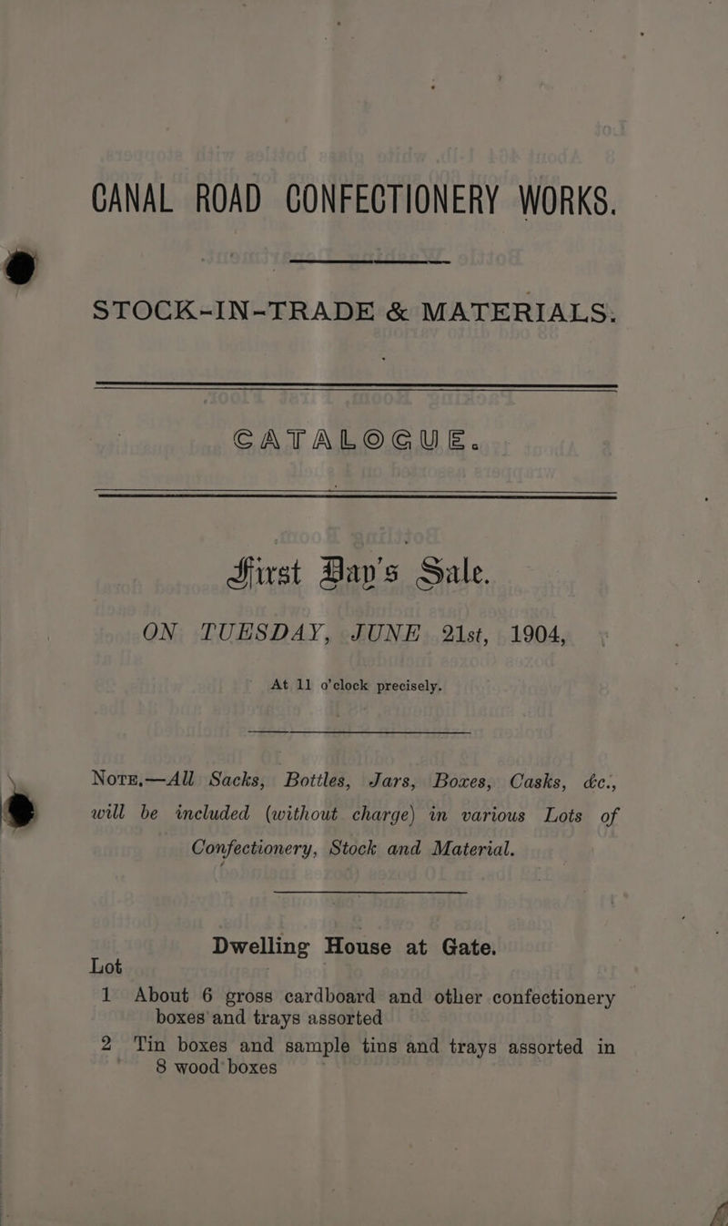 @ * CANAL ROAD CONFECTIONERY WORKS. STOCK-IN-TRADE &amp; MATERIALS: CATALOGUE. Hirst Day's Sale. ON TUESDAY, JUNE 21st, 1904, At 11 o’clock precisely. Notz,—All Sacks, Bottles, Jars, Boxes, Casks, dc., will be included (without charge) in various Lots of Confectionery, Stock and Material. Dwelling House at Gate. Lot | | boxes and trays assorted 2 Tin boxes and sample tius and trays assorted in
