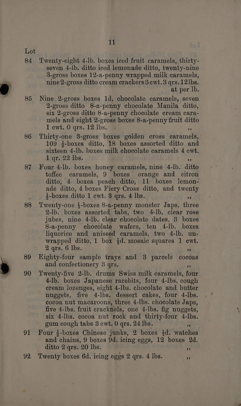84. 85 86 87 88 89 90 A iy Twenty-eight 4-lb. boxes iced fruit caramels, thirty- seven 4-lb. ditto iced lemonade ditto, twenty-nine 3-gross boxes 12-a-penny wrapped milk caramels, nine 2-gross ditto cream crackers3cwt.3 qrs.12 lbs. at per lb. Nine 2-gross boxes 1d. chocolate caramels, seven 2-gross ditto 8-a-penny chocolate Manila ditto, six 2-gross ditto 8-a-penny chocolate cream cara- mels and eight 2-cross boxes 8-a-penny fruit ditto 1 cwt. O qrs. 12 lbs. « FA Thirty-one 8-gross boxes golden cross caramels, 109 3-boxes ditto, 18 boxes assorted ditto and sixteen 4-lb. boxes milk chocolate caramels 4 cwt. 1 qr. 22 lbs. Fa Four 4-lb. boxes honey caramels, nine 4-lb. ditto toffee caramels, 9 boxes orange and citron ditto, 4 boxes peach ditto, 11 boxes lemon- ade ditto, 4 boxes Fiery Cross ditto, and twenty 3-boxes ditto 1 cwt. 3 qrs. 4 lbs. i Twenty-one }4-boxes 8-a-penny monster Japs, three 2-lb. boxes assorted tabs, two 4-lb. clear rose jubes, nine 4-lb. clear chocolate dates, 3 boxes 8-a-penny chocolate wafers, ten 4-lb. boxes liquorice and aniseed caramels, two 4-lb. un-. wrapped ditto, 1 box 4d. mosaic squares 1 cwt. 2 qrs. 6 lbs. ‘a HKighty-four sample trays and 3 parcels cocoas and confectionery 3 qrs. R Twenty-five 2-lb. drums Swiss milk caramels, four 4-lb. boxes Japanese rarebits, four 4-lbs. cough cream iozenges, eight 4-lbs. chocolate and butter nuggets, five 4-lbs. dessert cakes, four 4-lbs. cocoa nut macaroons, three 4-lbs. chocolate Japs, five 4-lbs. fruit cracknels, one 4-lbs. fig nuggets, six 4-lbs. cocoa nut rock and thirty-four 4-lbs. gum cough tabs 3 cwt. 0 qrs. 24 lbs. 3 Four }-boxes Chinese junks, 2 boxes 4d. watches and chains, 9 boxes 9d. icing eggs, 12 boxes 2d. ditto 2 qrs. 20 lbs. 