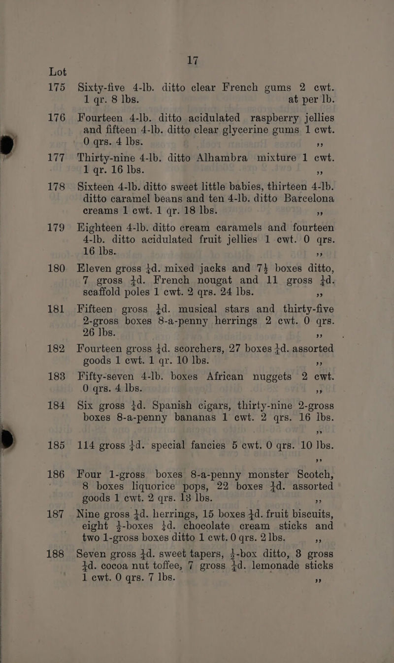 175 176 177 178 179 180 181 182 183 184 185 186 187 188 17 Sixty-five 4-lb. ditto clear French gums 2 ewt. 1 qr. 8 lbs. at per lb. Fourteen 4-lb. ditto acidulated raspberry jellies and fifteen 4-lb. ditto clear glycerine gums 1 cwt. O qrs. 4 lbs. » Thirty-nine 4-lb. ditto Alhambra mixture 1 ecwt. 1 qr. 16 lbs. 9 Sixteen 4-lb. ditto sweet little babies, thirteen 4-lb. ditto caramel beans and ten 4-lb. ditto Barcelona creams 1 cwt. 1 qr. 18 lbs. 3 Highteen 4-lb. ditto cream caramels and fourteen 4-lb. ditto acidulated fruit jellies 1 cwt. O qrs. 16 lbs. 4 Eleven gross +d. mixed jacks and 7} boxes ditto, 7 gross 4d. French nougat and 11 gross id. scaffold poles 1 ewt. 2 qrs. 24 lbs.  Fifteen gross +d. musical stars and thirty-five 2-gross boxes 8-a-penny herrings 2 cwt. 0 qrs. 26 lbs. 9 Fourteen gross 4d. scorchers, 27 boxes 4d. assorted goods 1 cwt. 1 qr. 10 lbs. hg Fifty-seven 4-lb. boxes African nuggets 2 ecwt. 0 qrs. 4 lbs. % Six gross 7d. Spanish cigars, thirty-nine 2-gross boxes 8-a-penny bananas 1 cwt. 2 qrs. 16 lbs. 114 gross +d. special fancies 5 cwt. O qrs. 10 Ibs. 3% Four 1-gross boxes 8-a-penny monster Scotch, 8 boxes liquorice pops, 22 boxes 4d. assorted goods 1 cwt. 2 qrs. 13 lbs. i Nine gross 3d. herrings, 15 boxes 4d. fruit biscuits, eight 3-boxes jd. chocolate cream sticks and two 1-gross boxes ditto 1 cwt. 0 qrs. 2 lbs. ‘3 Seven gross id. sweet tapers, $-box ditto, 3 gross 4d. cocoa nut toffee, 7 gross 7d. lemonade sticks