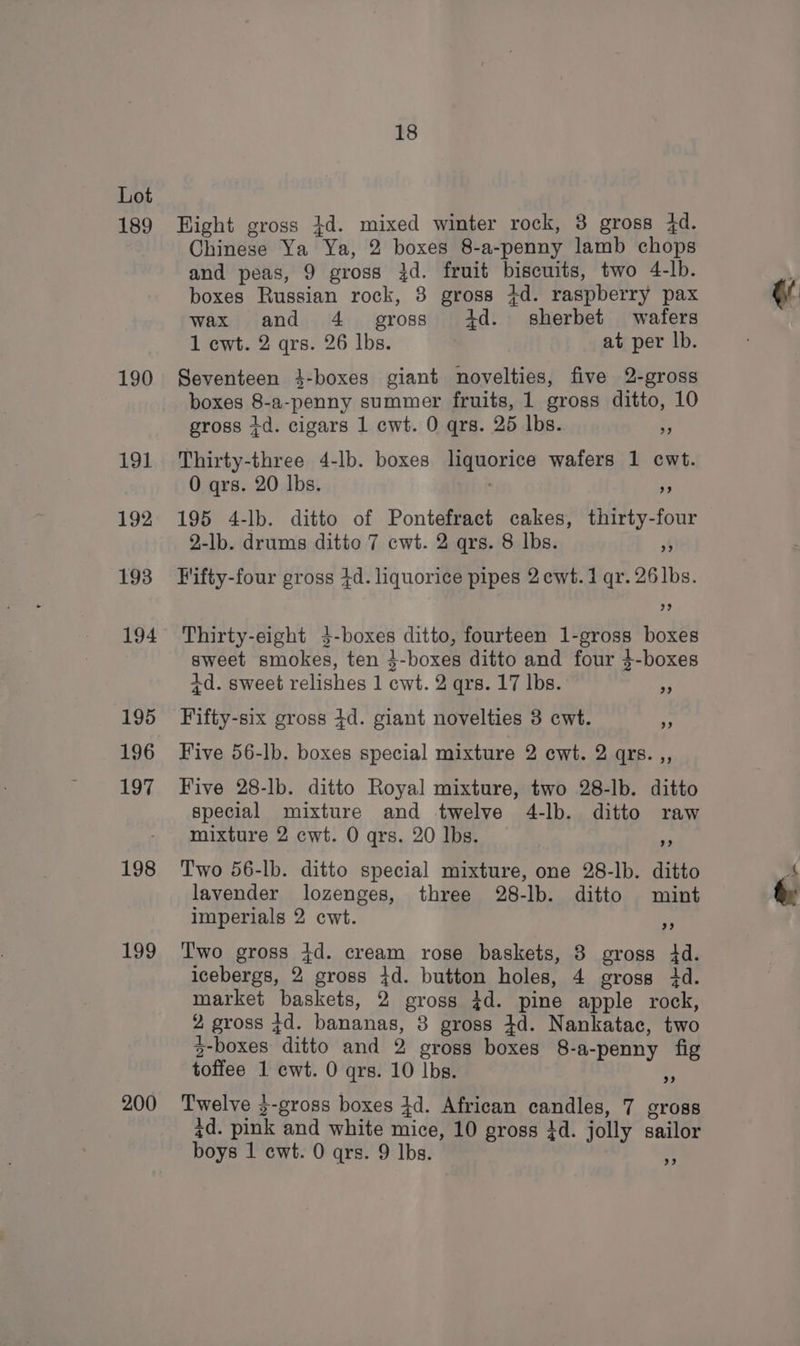 189 190 192 193 194 195 196 197 198 199 200 18 Hight gross $d. mixed winter rock, 3 gross 4d. Chinese Ya Ya, 2 boxes 8-a-penny lamb chops and peas, 9 gross 3d. fruit biscuits, two 4-lb. boxes Russian rock, 3 gross +d. raspberry pax wax and 4. gross 4d. sherbet wafers Seventeen 4-boxes giant novelties, five 2-gross boxes 8-a-penny summer fruits, 1 gross ditto, 10 195 4-lb. ditto of Pontefract cakes, thirty-four Fifty-four gross 4d. liquorice pipes 2cwt.1 qr. 26]bs. 2? 3? Thirty-eight 3-boxes ditto, fourteen 1-gross boxes sweet smokes, ten 3-boxes ditto and four $-boxes +d. sweet relishes 1 cwt. 2 qrs. 17 lbs. Fifty-six gross 4d. giant novelties 3 cwt. 9? 93 Five 56-lb. boxes special mixture 2 cwt. 2 qrs.,, Five 28-lb. ditto Royal mixture, two 28-lb. ditto special mixture and twelve 4-lb. ditto raw mixture 2 cwt. 0 qrs. 20 lbs. 9) Two 56-lb. ditto special mixture, one 28-lb. ditto lavender lozenges, three 28-lb. ditto mint imperials 2 cwt. 2) T'wo gross 4d. cream rose baskets, 8 gross 4d. market baskets, 2 gross 4d. pine apple rock, 2 gross td. bananas, 8 gross 4d. Nankatac, two 3-boxes ditto and 2 gross boxes 8-a-penny fig toffee 1 cwt. 0 qrs. 10 Ibs. rs Twelve 3-gross boxes 4d. African candles, 7 gross zd. pink and white mice, 10 gross 3d. jolly sailor boys 1 cwt. 0 qrs. 9 Ibs. 9) @