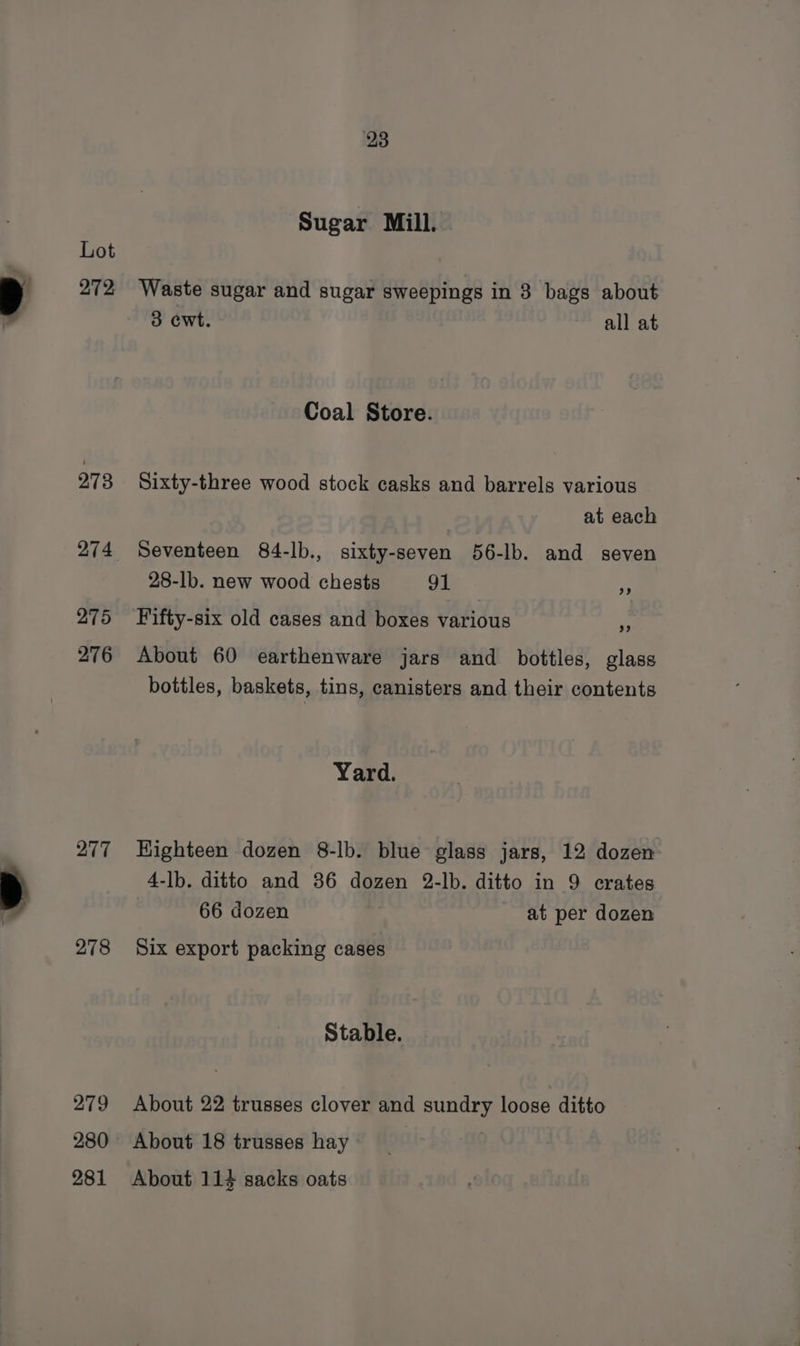 272 273 275 276 277 278 279 280 281 28 Sugar Mill. Waste sugar and sugar sweepings in 3 bags about 3 cwt. all at Coal Store. Sixty-three wood stock casks and barrels various at each Seventeen 84-lb., sixty-seven 56-lb. and seven 28-lb. new wood chests 91 Fifty-six old cases and boxes various fa About 60 earthenware jars and bottles, glass bottles, baskets, tins, canisters and their contents Yard. Highteen dozen 8-lb. blue glass jars, 12 dozen 4-lb. ditto and 36 dozen 2-lb. ditto in 9 crates 66 dozen at per dozen Six export packing cases Stable. About 22 trusses clover and sundry loose ditto About 18 trusses hay | About 114 sacks oats