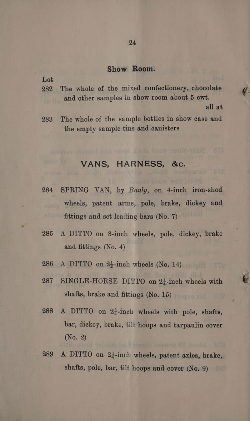 282 283 284 285 286 287 288 . 289 24 Show Room. The whole of the mixed confectionery, chocolate and other samples in show room about 5 cwt. all at The whole of the sample bottles in show case and the empty sample tins and canisters VANS, HARNESS, &amp;c. SPRING VAN, by Bauly, on 4-inch iron-shod wheels, patent arms, pole, brake, dickey and fittings and set leading bars (No. 7) A DITTO on 3-inch wheels, pole, dickey, brake and fittings (No. 4) A DITTO on 24-inch wheels (No. 14) SINGLE-HORSE DITTO on 23-inch wheels with shafts, brake and fittings (No. 15) A DITTO on 23-inch wheels with pole, shafts, bar, dickey, brake, tilt hoops and tarpaulin cover (No. 2) A DITTO on 24-inch wheels, patent axles, brake,