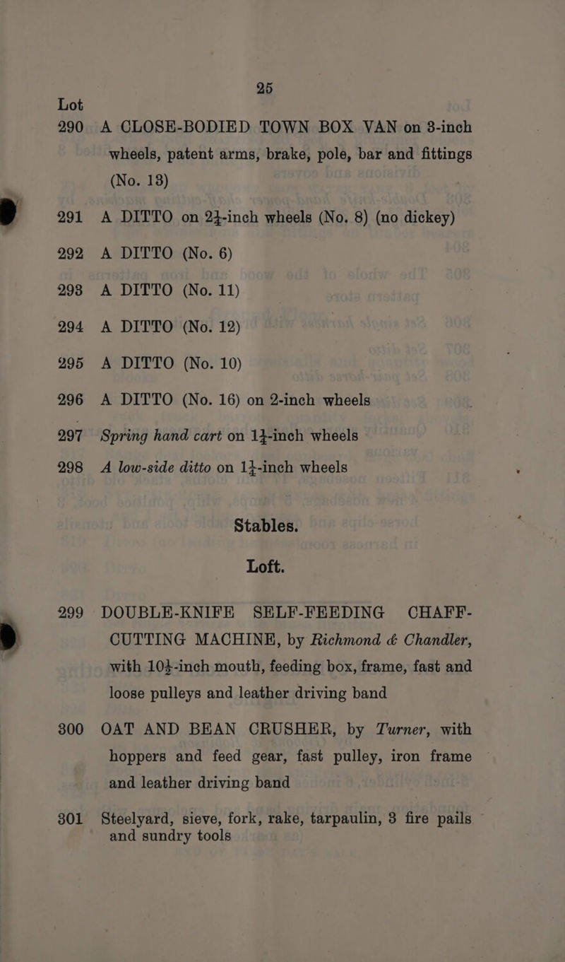 290 291 292 293 294 295 296 297 298 299 300 301 25 A CLOSE-BODIED TOWN BOX VAN on 38-inch wheels, patent arms, brake, pole, bar and fittings (No. 18) A DITTO on 24-inch wheels (No. 8) (no dickey) A DITTO (No. 6) A DITTO (No. 11) A DITTO (No. 12) A DITTO (No. 10) A DITTO (No. 16) on 2-inch wheels Spring hand cart on 13-inch wheels A low-side ditto on 14-inch wheels Stables. Loft. DOUBLE-KNIFE SELF-FEEDING CHAFF- CUTTING MACHINH, by Richmond &amp; Chandler, with 104-inch mouth, feeding box, frame, fast and loose pulleys and leather driving band OAT AND BEAN CRUSHER, by Turner, with hoppers and feed gear, fast pulley, iron frame and leather driving band Steelyard, sieve, fork, rake, tarpaulin, 3 fire pails © and sundry tools