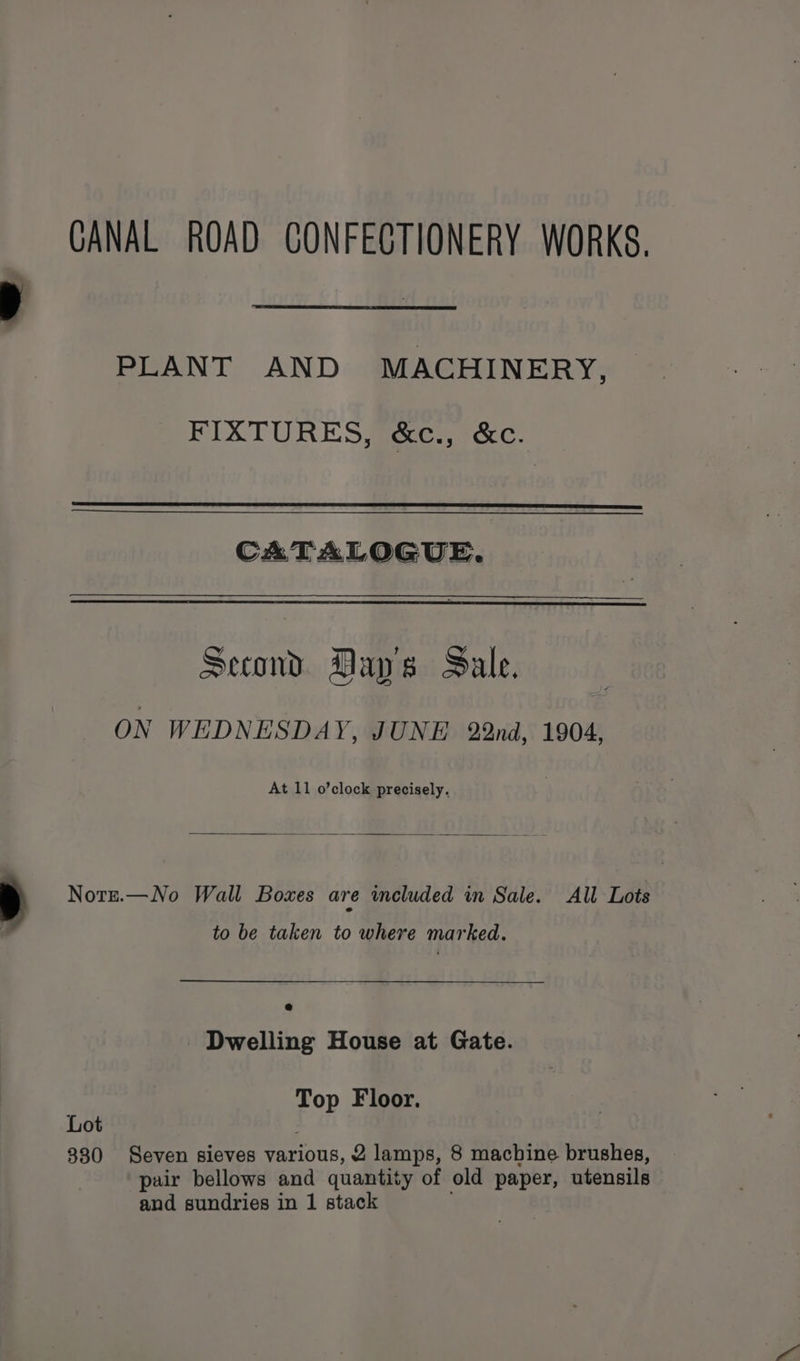 CANAL ROAD CONFECTIONERY WORKS. PLANT AND MACHINERY, FIXTURES, &amp;c., &amp;c. CATALOGUE. Second Day's Sale. ON WEDNESDAY, JUNE 22nd, 1904, At 11 o’clock precisely. Nott.—No Wall Boxes are included in Sale. All Lots to be taken to where marked. - Dwelling House at Gate. Top Floor. Lot 330 Seven sieves various, 2 lamps, 8 machine brushes, pair bellows and quantity of old paper, utensils and sundries in 1 stack