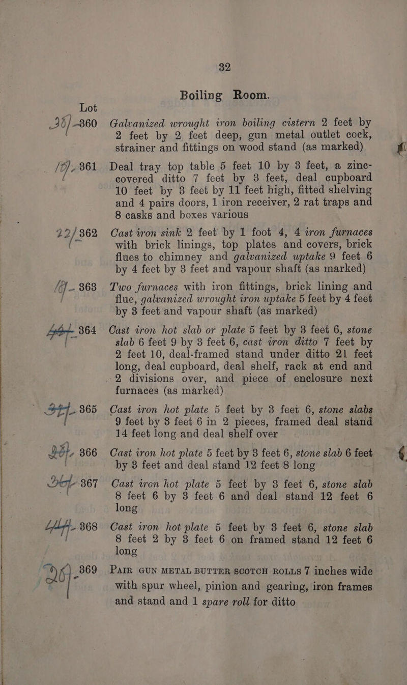: Lot 35/860 (t} 361 2 2/362 ly _ 868 fot 364 32 Boiling Room. Galvanized wrought iron boiling cistern 2 feet by 2 feet by 2 feet deep, gun metal outlet cock, strainer and fittings on wood stand (as marked) Deal tray top table 5 feet 10 by 3 feet, a zinc- covered ditto 7 feet by 38 feet, deal cupboard 10 feet by 8 feet by 11 feet high, fitted shelving and 4 pairs doors, 1 iron receiver, 2 rat traps and 8 casks and boxes various Cast tron sink 2 feet by 1 foot 4, 4 wron furnaces with brick linings, top plates and covers, brick flues to chimney and galvanized uptake 9 feet 6 by 4 feet by 3 feet and vapour shaft (as marked) Two furnaces with iron fittings, brick lining and flue, galvanized wrought tron uptake 5 feet by 4 feet by 8 feet and vapour shaft (as marked) Cast iron hot slab or plate 5 feet by 3 feet 6, stone slub 6 feet 9 by 8 feet 6, cast tron ditto 7 feet by 9 feet 10, deal-framed stand under ditto 21 feet long, deal cupboard, deal shelf, rack at end and furnaces (as marked) Cast iron hot plate 5 feet by 8 feet 6, stone slabs 9 feet by 8 feet 6 in 2 pieces, framed deal stand 14 feet long and deal shelf over Cast iron hot plate 5 feet by 3 feet 6, stone slab 6 feet by 8 feet and deal stand 12 feet 8 long Cast won hot plate 5 feet by 8 feet 6, stone slab 8 feet 6 by 3 feet 6 and deal stand 12 feet 6 long Cast iron hot plate 5 feet by 8 feet 6, stone slab 8 feet 2 by 3 feet 6 on framed stand 12 feet 6 long PaIR GUN METAL BUTTER SCOTCH ROLLS 7 inches wide with spur wheel, pinion and gearing, iron frames and stand and 1 spare roll for ditto