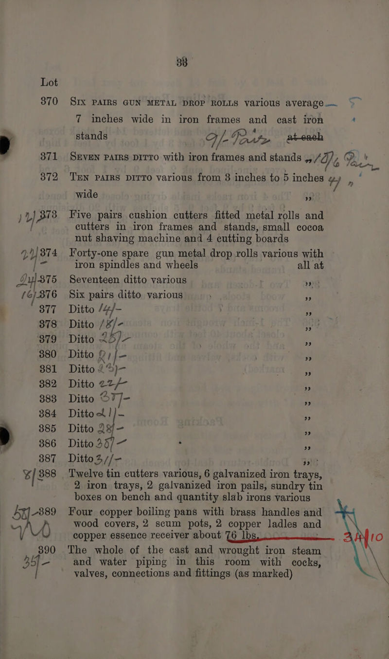 38 Lot 370 Six PAIRS GUN METAL DROP ROLLS various average. “~~ 7 inches wide in iron frames and cast iron ' stands F /- get + at-each 371 SEVEN PAIRS DITTO with iron frames and stands nl Oe , 2. on 872 TEN Pars DiTTo various from 8 inches to 5 inches 4) » wide 9 y } 373 Five pairs cushion cutters fitted metal rolls and : cutters in iron frames and stands, small cocoa nut shaving machine and 4 cutting boards 2Y8 374 Forty-one spare gun metal drop rolls various with iron spindles and wheels all at Ay] st 5 Seventeen ditto various hl snp f 6/376 Six pairs ditto various Pr ‘877 Ditto l¢}- | 3 878 Ditto 18 - | v8 379 Ditto AD, a | 380 Ditto Rif- | . %s 381 Ditto {’9)— . “3 382 Ditto erp _ 383 Ditto S7T]- ps 384 Dittoe/)-— E 885 Ditto 23/—- : ac) a 386 Ditto 3/— ; rf 387 Ditto3//- pe ¥/ 3888 Twelve tin cutters various, 6 galvanized iron trays, 2 iron trays, 2 galvanized iron pails, sundry tin boxes on bench and quantity slab irons various 5 ~389 Four copper boiling pans with brass handles and () wood covers, 2 scum pots, 2 copper ladles and copper essence receiver about 76 | 390 The whole of the cast and wrought iron steam 35/- and water piping in this room with cocks, valves, connections and fittings (as marked)