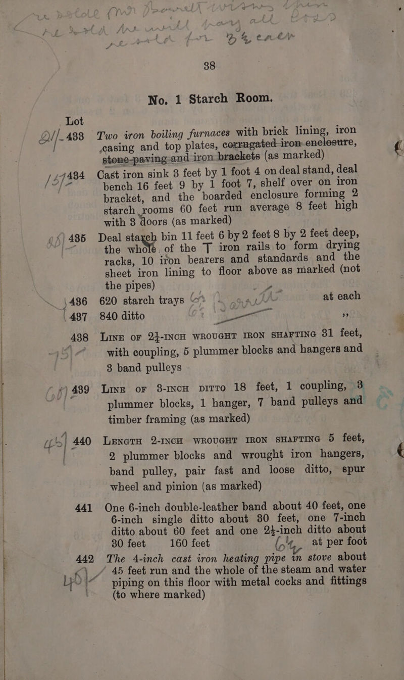 () 486 » Ey, 486 , 487 488 441 88 No. 1 Starch Room. Two iron boiling furnaces with brick lining, iron casing and top plates, corrugated-iron-encloesure, stone-paving-and iron brackets (as marked) Cast iron sink 3 feet by 1 foot 4 on deal stand, deal bench 16 feet 9 by 1 foot 7, shelf over on iron bracket, and the boarded enclosure forming 2 starch rooms 60 feet run average 8 feet high with 3 doors (as marked) Deal starch bin 11 feet 6 by 2 feet 8 by 2 feet deep, the whole. of the 7 iron rails to form drying racks, 10 iron bearers and standards and the sheet iron lining to floor above as marked (not the pipes) 620 starch trays at each 840 ditto 5 bay ” Linz or 2}-INcH WROUGHT IRON SHAFTING 31 feet, with coupling, 5 plummer blocks and hangers and 3 band pulleys a Lins or 3-1ncH pitto 18 feet, 1 coupling, 3 timber framing (as marked) LenctH 2-INCH WROUGHT IRON SHAFTING 5 feet, 2 plummer blocks and wrought iron hangers, band pulley, pair fast and loose ditto, spur wheel and pinion (as marked) One 6-inch double-leather band about 40 feet, one 6-inch single ditto about 30 feet, one 7-inch ditto about 60 feet and one 24-inch ditto about 30 feet 160 feet (,'4, at per foot The 4-inch cast iron heating pipe wm stove about piping on this floor with metal cocks and fittings (to where marked)