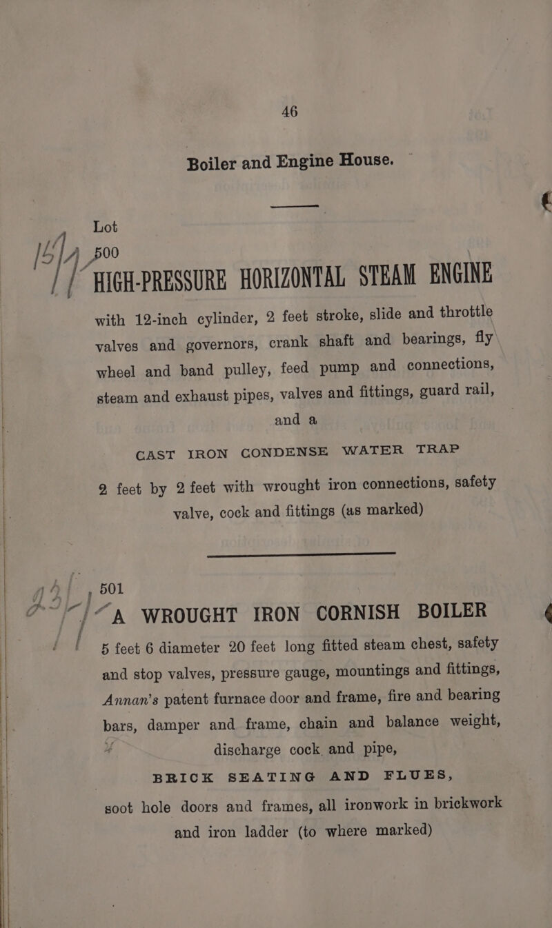 Boiler and Engine House. Lot | 500 “HIGH-PRESSURE HORIZONTAL STEAM ENGINE with 12-inch cylinder, 2 feet stroke, slide and throttle valves and governors, crank shaft and bearings, fly wheel and band pulley, feed pump and connections, steam and exhaust pipes, valves and fittings, guard rail, and a CAST IRON CONDENSE WATER TRAP 9, feet by 2 feet with wrought iron connections, safety valve, cock and fittings (as marked) i 5 feet 6 diameter 20 feet long fitted steam chest, safety and stop valves, pressure gauge, mountings and fittings, Annan’s patent furnace door and frame, fire and bearing pate, damper and frame, chain and balance weight, discharge cock and pipe, } BRICK SEATING AND FLUES, soot hole doors and frames, all ironwork in brickwork and iron ladder (to where marked)