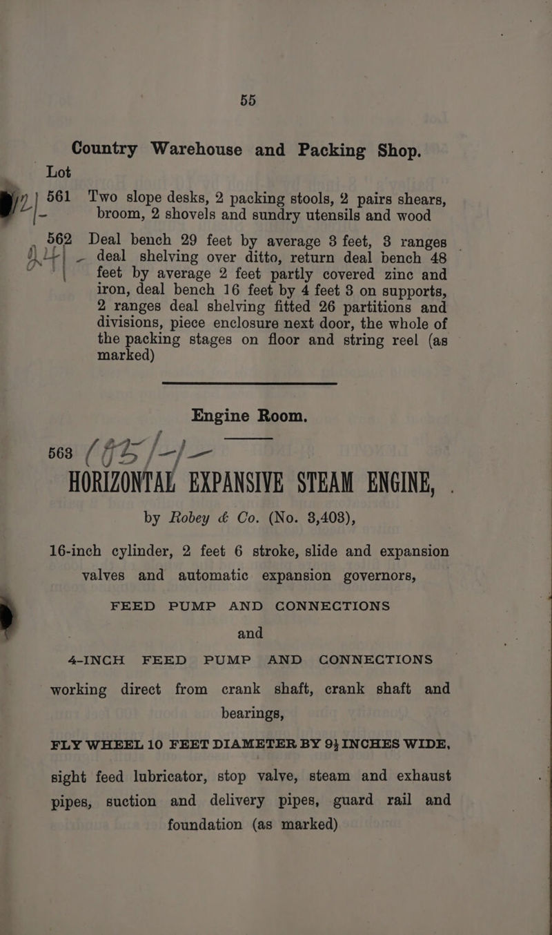 Country Warehouse and Packing Shop. Lot ™~ yy 561 Two slope desks, 2 packing stools, 2 pairs shears, | | + broom, 2 shovels and sundry utensils and wood , 962 Deal bench 29 feet by average 8 feet, 3 ranges )i+} _ deal shelving over ditto, return deal bench 48 et feet by average 2 feet partly covered zinc and iron, deal bench 16 feet by 4 feet 8 on supports, 2 ranges deal shelving fitted 26 partitions and divisions, piece enclosure next door, the whole of the packing stages on floor and string reel (as — marked) Engine Room. = — { ) ca (GB /_-/— yus jf | HORIZONTAL EXPANSIVE STEAM ENGINE, by Robey &amp; Co. (No. 3,403), 16-inch cylinder, 2 feet 6 stroke, slide and expansion valves and automatic expansion governors, FEED PUMP AND CONNECTIONS , and 4-INCH FEED PUMP AND CONNECTIONS working direct from crank shaft, crank shaft and bearings, FLY WHEEL 10 FEET DIAMETER BY 9} INCHES WIDE, sight feed lubricator, stop valve, steam and exhaust pipes, suction and delivery pipes, guard rail and foundation (as marked)