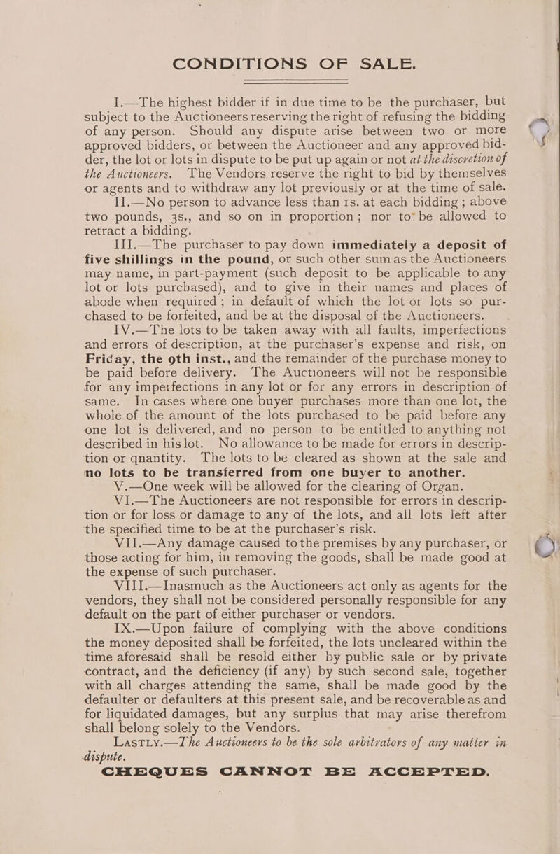 CONDITIONS OF SALE. I.—The highest bidder if in due time to be the purchaser, but subject to the Auctioneers reserving the right of refusing the bidding of any person. Should any dispute arise between two or more approved bidders, or between the Auctioneer and any approved bid- der, the lot or lots in dispute to be put up again or not at the discretion of the Auctioneeys. ‘The Vendors reserve the right to bid by themselves or agents and to withdraw any lot previously or at the time of sale. II.—No person to advance less than ts. at each bidding ; above two pounds, 3s., and so on in proportion; nor to* be allowed to retract a bidding. . II].—The purchaser to pay down immediately a deposit of five shillings in the pound, or such other sumas the Auctioneers may name, in part-payment (such deposit to be applicable to any lot or lots purchased), and to give in their names and places of abode when required; in default of which the lot or lots so pur- chased to be forfeited, and be at the disposal of the Auctioneers. IV.—The lots to be taken away with all faults, imperfections and errors of description, at the purchaser’s expense and risk, on Friday, the oth inst., and the remainder of the purchase money to be paid before delivery. The Auctioneers will not be responsible for any imperfections in any lot or for any errors in description of whole of the amount of the lots purchased to be paid before any one lot is delivered, and no person to be entitled to anything not described in hislot. No allowance to be made for errors in descrip- tion or qnantity. The lots to be cleared as shown at the sale and no lots to be transferred from one buyer to another. V.—One week will be allowed for the clearing of Organ. VI.—The Auctioneers are not responsible for errors in descrip- tion or for loss or damage to any of the lots, and all lots left after the specified time to be at the purchaser’s risk. VII.—Any damage caused tothe premises by any purchaser, or those acting for him, in removing the goods, shall be made good at the expense of such purchaser. VIII.—Inasmuch as the Auctioneers act only as agents for the vendors, they shall not be considered personally responsible for any default on the part of either purchaser or vendors. IX.—Upon failure of complying with the above conditions the money deposited shall be forfeited, the lots uncleared within the time aforesaid shall be resold either by public sale or by private contract, and the deficiency (if any) by such second sale, together with all charges attending the same, shall be made good by the defaulter or defaulters at this present sale, and be recoverable as and for liquidated damages, but any surplus that may arise therefrom shall belong solely to the Vendors. Lastiy.—The Auctioneers to be the sole arbitrators of any matter in dispute. ©}