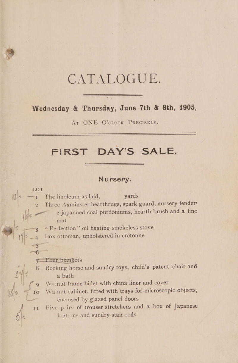 OY Ae. Go UE. Wednesday &amp; Thursday, June 7th &amp; 8th, 1905, ATONE O'cLock’ PRECISELY: FIRST DAY’S SALE. Nursery. LOL Lis —— ~ The linoleum as laid, yards 2 Three Axminster hearthrugs, spark guard, nursery fender? ne 2 japanned coal purdoniums, hearth brush and a lino pe mat ~~ © 4——3 Perfection” oil heating smokeless stove , i : 3 tic 3 box ottoman, upholstered in cretonne 4 , up 7 our blankets if _ 8 Rocking horse and sundry toys, child’s patent chair and LY ° a bath } ) Walnut frame bidet with china liner and cover le * 10 Walnut cabinet, fitted with trays for microscopic objects, noc enclosed by glazed panel doors y | ir Five p irs of trouser stretchers and a box of Japanese lanterns and sundry stair rods
