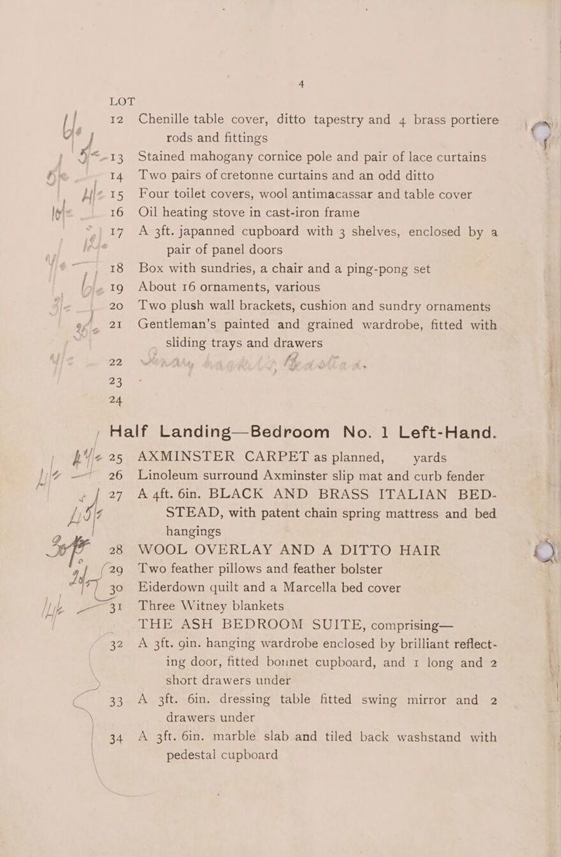 Chenille table cover, ditto tapestry and 4 brass portiere rods and fittings Stained mahogany cornice pole and pair of lace curtains Two pairs of cretonne curtains and an odd ditto Four toilet covers, wool antimacassar and table cover Oil heating stove in cast-iron frame A 3ft. japanned cupboard with 3 shelves, enclosed by a pair of panel doors Box with sundries, a chair and a ping-pong set About 16 ornaments, various Two plush wall brackets, cushion and sundry ornaments Gentleman’s painted and grained wardrobe, fitted with sliding trays and drawers hije 25 | Pg oe [Lik Pie ideas / / 32 ies \ Parad AXMINSTER CARPET as planned, yards Linoleum surround Axminster slip mat and curb fender A 4ft. 6in. BLACK AND BRASS ITALIAN BED- STEAD, with patent chain spring mattress and bed hangings WOOL OVERLAY AND A DITTO HAIR Two feather pillows and feather bolster Eiderdown quilt and a Marcella bed cover Three Witney blankets THE ASH BEDROOM SUITE, comprising— A 3ft. gin. hanging wardrobe enclosed by brilliant reflect- ing door, fitted bomnet cupboard, and 1 long and 2 short drawers under A 3ft. 6in. dressing table fitted swing mirror and 2 drawers under A 3ft. 6in. marble slab and tiled back washstand with pedestal cupboard