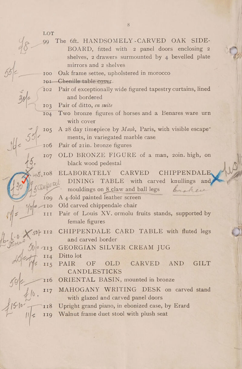 ff, 99 The 6ft. HANDSOMELY-CARVED OAK SIDE- AQ - BOARD, fitted with 2 panel doors enclosing 2 eo a shelves, 2 drawers surmounted by 4 bevelled plate WH : | mirrors and 2 shelves Adie : 100 Oak frame settee, upholstered in morocco re1-—~-Ghenitle-table-cover rr 102 Pair of exceptionally wide figured tapestry curtains, lined 30 and bordered i 103 Pair of ditto, en suite 104 Two bronze figures of horses and a Benares ware urn with cover - J 105 A 28 day timepiece by Mask, Paris, with visible escape~ Sie 7 ments, in variegated marble case ue 106 Pair of 21in. bronze figures 107 OLD BRONZE FIGURE of a man, 2oin. high, on 5 ' black wood pedestal MK £108 ELABORATELY CARVED CHIPREMD Adz , ak Yt DINING TABLE with carved knullings and al Vy ~ mouldings on 8 claw and ball legs: bop tt: te j tog A 4-fold painted leather screen = Uyle -~110 Old carved chippendale chair if | t11 Pair of Louis XV. ormolu fruits stands, supported by female figures , i X12 CHIPPENDALE CARD TABLE with fluted legs ro) | and carved border } a : ple 4113 GEORGIAN SILVER CREAM JUG | Az ‘ 114 Ditto lot | 7 faee15 PAR: ‘OF (ORD £8 VED cea tear CANDLESTICGKS sabe 116 ORIENTAL BASIN, mounted in bronze eo. F iy 117 MAHOGANY WRITING DESK on carved stand with glazed and carved panel doors [$107 = -—~a18 Upright grand piano, in ebonized case, by Erard