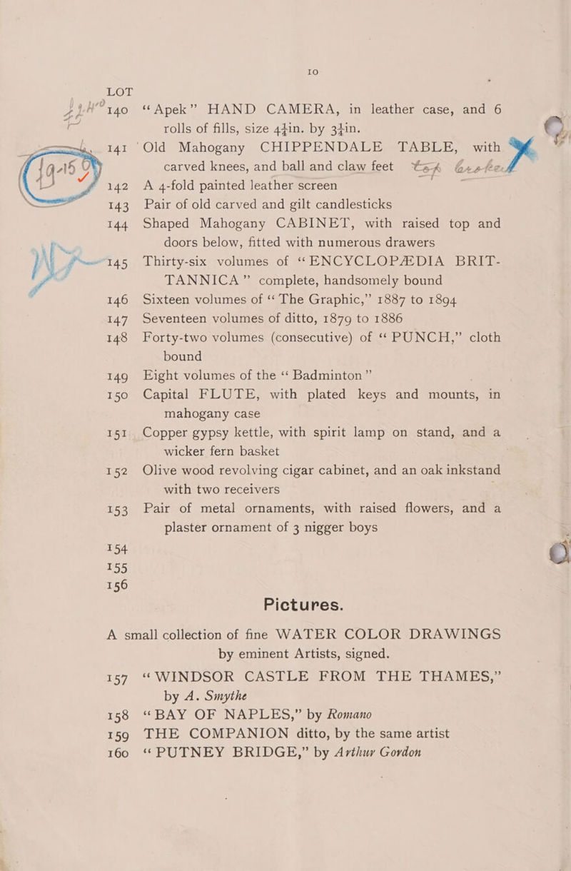 rolls of fills, size 44in. by 34in. carved knees, and ball and claw feet te A Gxot 143 Pair of old carved and gilt candlesticks 144 Shaped Mahogany CABINET, with raised top and doors below, fitted with numerous drawers TANNICA” complete, handsomely bound ” 1887 to 1894 147 Seventeen volumes of ditto, 1879 to 1886 148 Forty-two volumes (consecutive) of ‘* PUNCH,” cloth bound 149 Eight volumes of the ‘‘ Badminton ” 150 Capital FLUTE, with plated keys and INES in mahogany case 146 Sixteen volumes of ‘‘ The Graphic, fi wicker fern basket 152 Olive wood revolving cigar cabinet, and an oak inkstand with two receivers . 153 Pair of metal ornaments, with raised flowers, and a plaster ornament of 3 nigger boys nas hae) 156 Pictures. A small collection of fine WATER COLOR DRAWINGS by eminent Artists, signed. 157 “WINDSOR CASTLE FROM THE. THAMES,” by A. Smythe 158 ‘BAY OF NAPLES,” by Romano 159 THE COMPANION ditto, by the same artist 160 ‘PUTNEY BRIDGE,” by Arthur Gordon