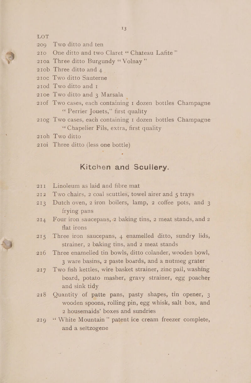 209 210 210a 210b 2IOC 210d 210e 2Ot 210g 21toh 2101 213 218 13 Two ditto and ten One ditto and two Claret “‘ Chateau Lafite ” Three ditto Burgundy ‘“ Volnay ”’ Three ditto and 4 Two ditto Sauterne Two ditto and 1 Two ditto and 3 Marsala Two cases, each containing 1 dozen bottles Champagne ‘\ Petrier {ouets, first quality Two cases, each containing 1 dozen bottles Champagne ‘“Chapelier Pils, extra, first quality Two ditto Three ditto (less one bottle) go Kitchen and Scullery. Linoleum as laid and fibre mat Two chairs, 2 coal scuttles, towel airer and 5 trays Dutch oven, 2 iron boilers, lamp, 2 coffee pots, and 3 frying pans . Four iron saucepaus, -2 baking tins, 2 meat stands, and 2 flat irons : Three iron saucepans, 4 enamelled ditto, sundry lids, strainer, 2 baking tins, and 2 meat stands Three enamelled tin bowls, ditto colander, wooden bowl, 3 ware basins, 2 paste boards, and a nutmeg grater Two fish kettles, wire basket strainer, zinc pail, washing board, potato masher, gravy strainer, egg poacher and sink tidy Quantity of patte pans, pasty shapes, tin opener, 3 wooden spoons, rolling pin, egg whisk, salt box, and 2 housemaids’ boxes and sundries | ‘‘ White Mountain’ patent ice cream freezer complete, and a seltzogene
