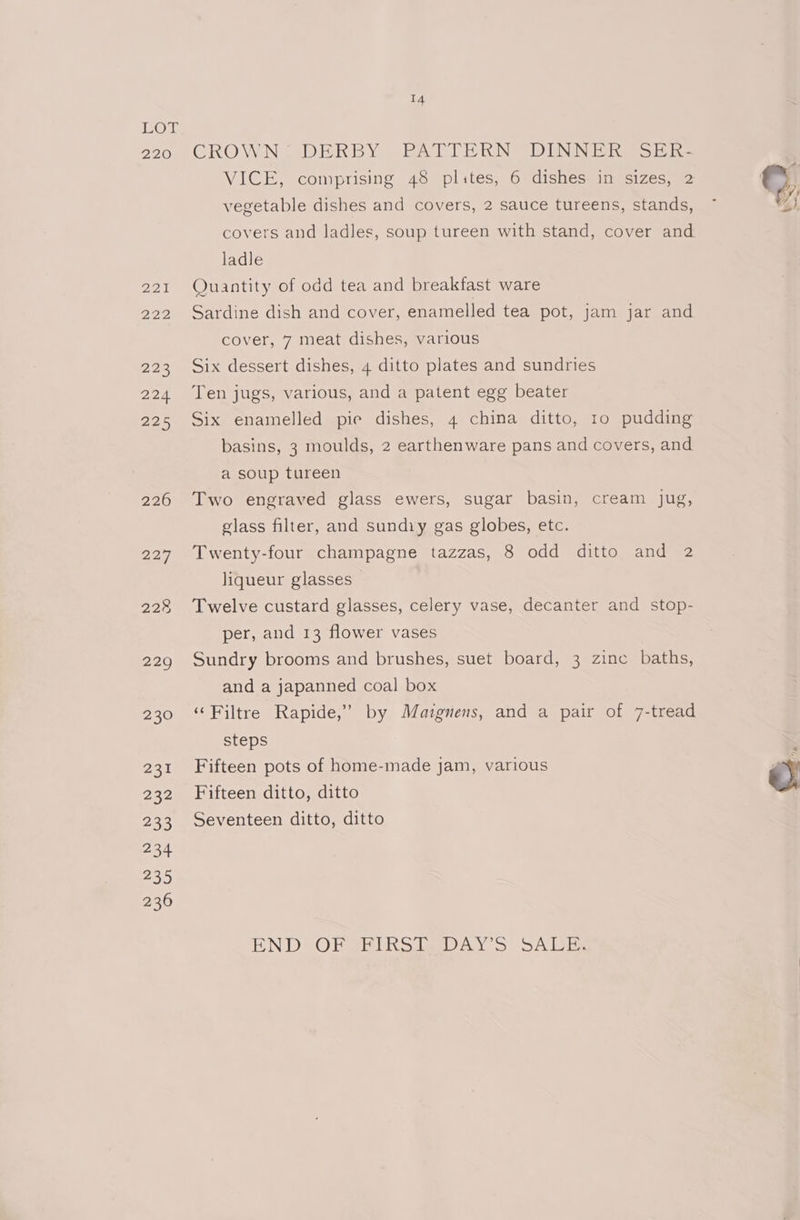 220 CROWN DERBY PATLIERKN DINNER wor he VICE, comprisine 78° plates, 6 vdishestinecizes ©, vegetable dishes and covers, 2 sauce tureens, stands, ~ WH} covers and ladles, soup tureen with stand, cover and ladle 221 Quantity of odd tea and breakfast ware 222 Sardine dish and cover, enamelled tea pot, jam jar and cover, 7 meat dishes, various 223 Six dessert dishes, 4 ditto plates and sundries 224 Ten jugs, various, and a patent egg beater 225 Six enamelled pie dishes, 4 china ditto, to pudding basins, 3 moulds, 2 earthenware pans and covers, and a soup tureen 226 Two engraved glass ewers, sugar basin, cream Jug, glass filter, and sundiy gas globes, etc. 227 Twenty-four champagne tazzas, 8 odd ditto and 2 liqueur glasses ~ 228 Twelve custard glasses, celery vase, decanter and stop- per, and 13 flower vases 229 Sundry brooms and brushes, suet board, 3 zine baths, and a japanned coal box 230 ‘Filtre Rapide,’ by Mazgnens, and a pair of 7-tread steps : 231 Fifteen pots of home-made jam, various é 232 Fifteen ditto, ditto , 233 Seventeen ditto, ditto EN DO Herel a ey >> ALE