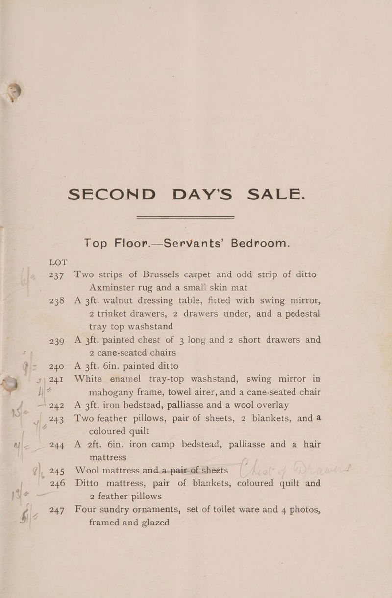 247 Top Floor.—Servants’ Bedroom. Two strips of Brussels carpet and odd strip of ditto Axminster rug and a small skin mat A 3ft. walnut dressing table, fitted with swing mirror, 2 trinket drawers, 2 drawers under, and a pedestal tray top washstand A 3ft. painted chest of 3 long and 2 short drawers and 2 cane-seated chairs A 3ft. 6in. painted ditto White enamel tray-top washstand, swing mirror in mahogany frame, towel airer, and a cane-seated chair A 3ft. iron bedstead, palliasse and a wool overlay Two feather pillows, pair of sheets, 2 blankets, and a coloured quilt A 2ft. 6in. iron camp bedstead, palliasse and a hair mattress Wool mattress and-a-pair of sheets Ditto mattress, pair of blankets, coloured quilt and 2 feather pillows Four sundry ornaments, set of toilet ware and 4 photos, framed and glazed