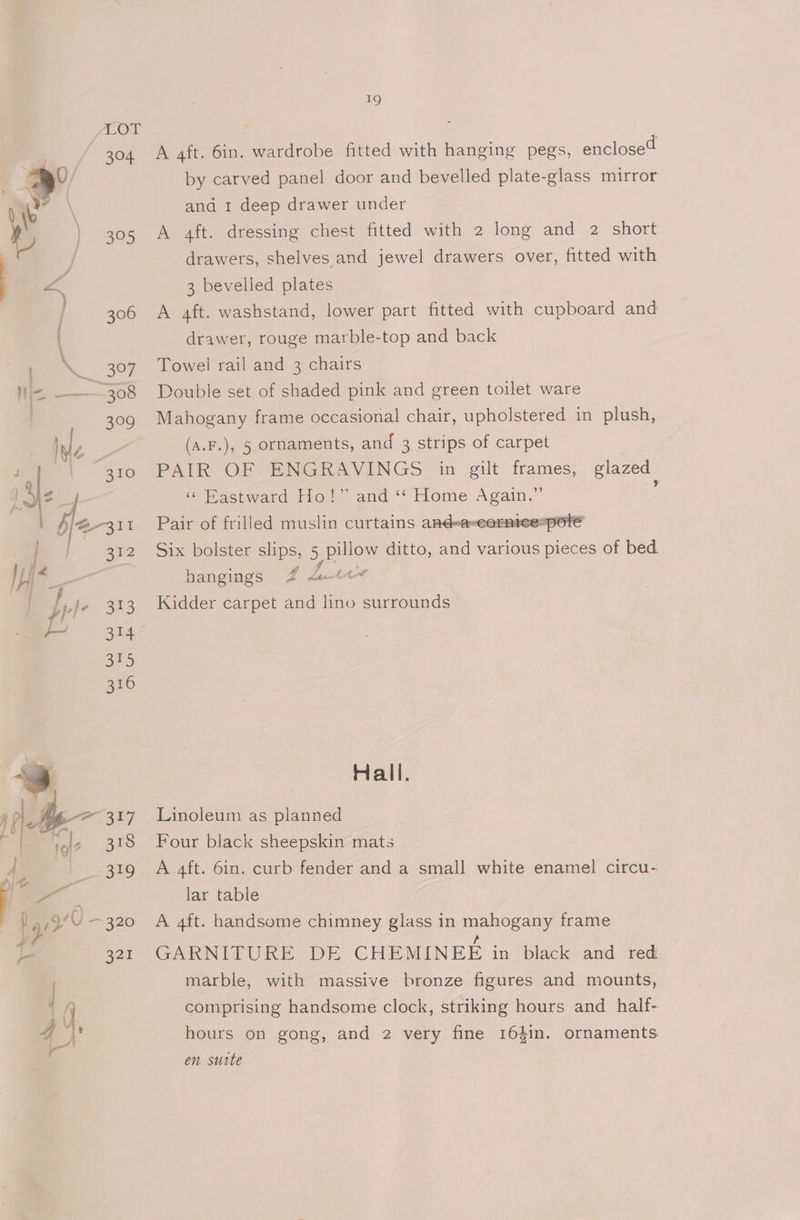 LOL 304 3°5 19 A aft. 6in. wardrobe fitted with hanging pegs, enclosed by carved panel door and bevelled plate-glass mirror and 1 deep drawer under A aft. dressing chest fitted with 2 long and 2 short drawers, shelves and jewel drawers over, fitted with 3 bevelled plates A 4ft. washstand, lower part fitted with cupboard and drawer, rouge marble-top and back Towel rail and 3 chairs | Double set of shaded pink and green toilet ware Mahogany frame occasional chair, upholstered in plush, (A.F.), 5 ornaments, and 3 strips of carpet PAIR OF ENGRAVINGS in gilt frames, glazed « Pastward Ho!” and ‘*‘ Home Again.” ‘ Pair of frilled muslin curtains and-a-ecormee=pole Six bolster slips, 5 pillow ditto, and various pieces of bed hangings 2 Lunes Kidder carpet and lino surrounds Hall. Linoleum as planned Four black sheepskin mats A 4ft. 6in. curb fender and a small white enamel circu- lar table A 4ft. handsome chimney glass in mahogany frame GARNITURE DE CHEMINEE in black and red marble, with massive bronze figures and mounts, comprising handsome clock, striking hours and half- hours on gong, and 2 very fine 164in. ornaments en sutte