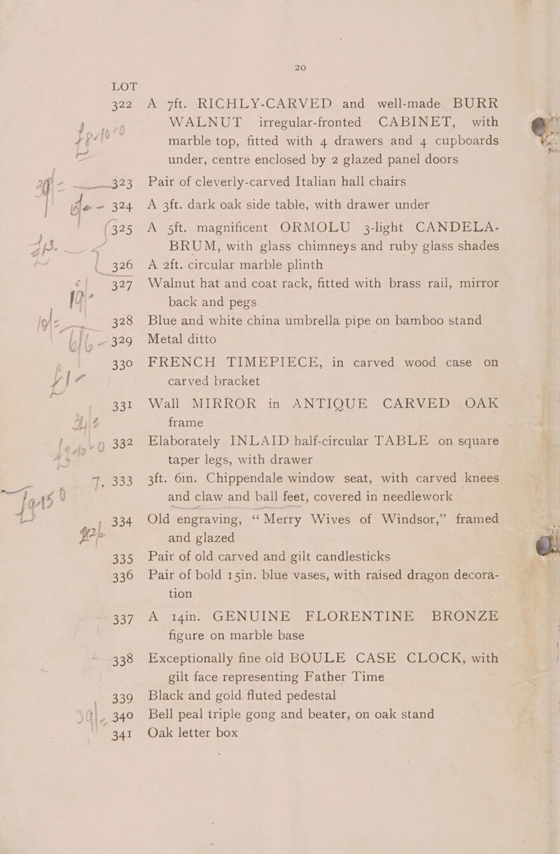 Oy nog 324 328 ale 331 Doo 335 336 ey) 338 339 20 A 7ft. RICHLY-CARVED and well-made BURR WALNUT irregular-fronted CABINET, with marble top, fitted with 4 drawers and 4 cupboards under, centre enclosed by 2 glazed panel doors Pair of cleverly-carved Italian hall chairs | A 3ft. dark oak side table, with drawer under A 5ft. magnificent ORMOLU 3-light CANDELA- BRUM, with glass chimneys and ruby glass shades A 2ft. circular marble plinth | Walnut hat and coat rack, fitted with brass rail, mirror back and pegs Blue and white china umbrella pipe on bamboo stand Metal ditto | FRENCH TIMEPIECE, in carved wood: case ~otms carved bracket Wall MIRROR in- ANTIQUE. CARVE DOR: frame Elaborately INLAID half-circular TABLE on square taper legs, with drawer 3ft. 6in. Chippendale window seat, with carved knees and claw and ball feet, covered in needlework Old engraving, cs “Merry Wives of Windsor,” framed and glazed Pair of old carved and gilt candlesticks Pair of bold r5in. blue vases, with raised dragon decora- tion A i4im. (\GENUINE <FLOREN TINE SBRONZE figure on marble base Exceptionally fine old BOULE CASE CLOCK, with gilt face representing Father Time Black and gold fluted pedestal Bell peal triple gong and beater, on oak stand Oak letter box