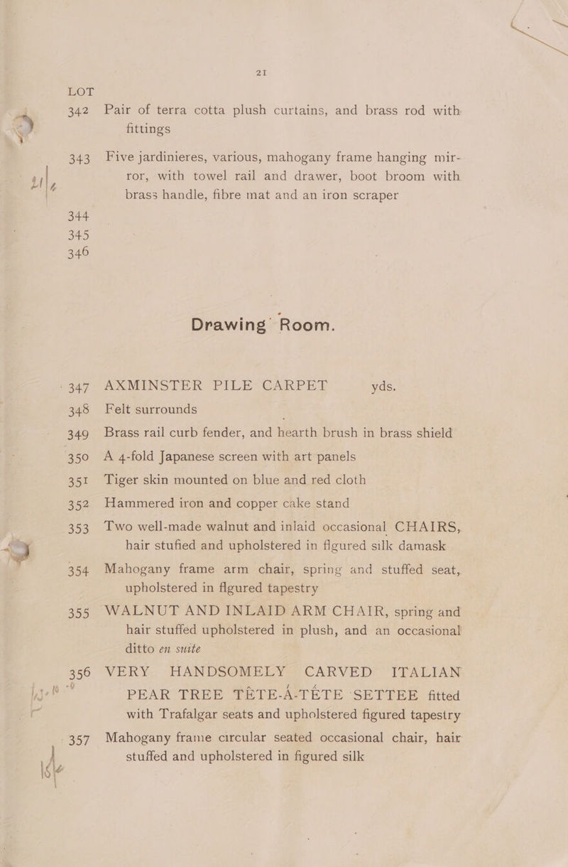 i ie I Ss LOT 342 Pair of terra cotta plush curtains, and brass rod with fittings 343 Five jardinieres, various, mahogany frame hanging mir- ror, with towel rail and drawer, boot broom with brass handle, fibre mat and an iron scraper 344 345 346 Drawing Room. uaz, AXMINSTER PILE-GAKPE YT yds. 348 Felt surrounds 349 Brass rail curb fender, and hearth brush in brass shield 351 Tiger skin mounted on blue and red cloth 352 Hammered iron and copper cake stand 353 Two well-made walnut and inlaid occasional CHAIRS, hair stufied and upholstered in flgured silk damask 354 Mahogany frame arm chair, spring and stuffed seat, upholstered in flgured tapestry 355 WALNUT AND INLAID ARM CHAIR, spring and hair stuffed upholstered in plush, and an occasional ditto en suite PEAR TREE TETE-A-TETE ‘SETTEE fitted with Trafalgar seats and upholstered figured tapestry stuffed and upholstered in figured silk