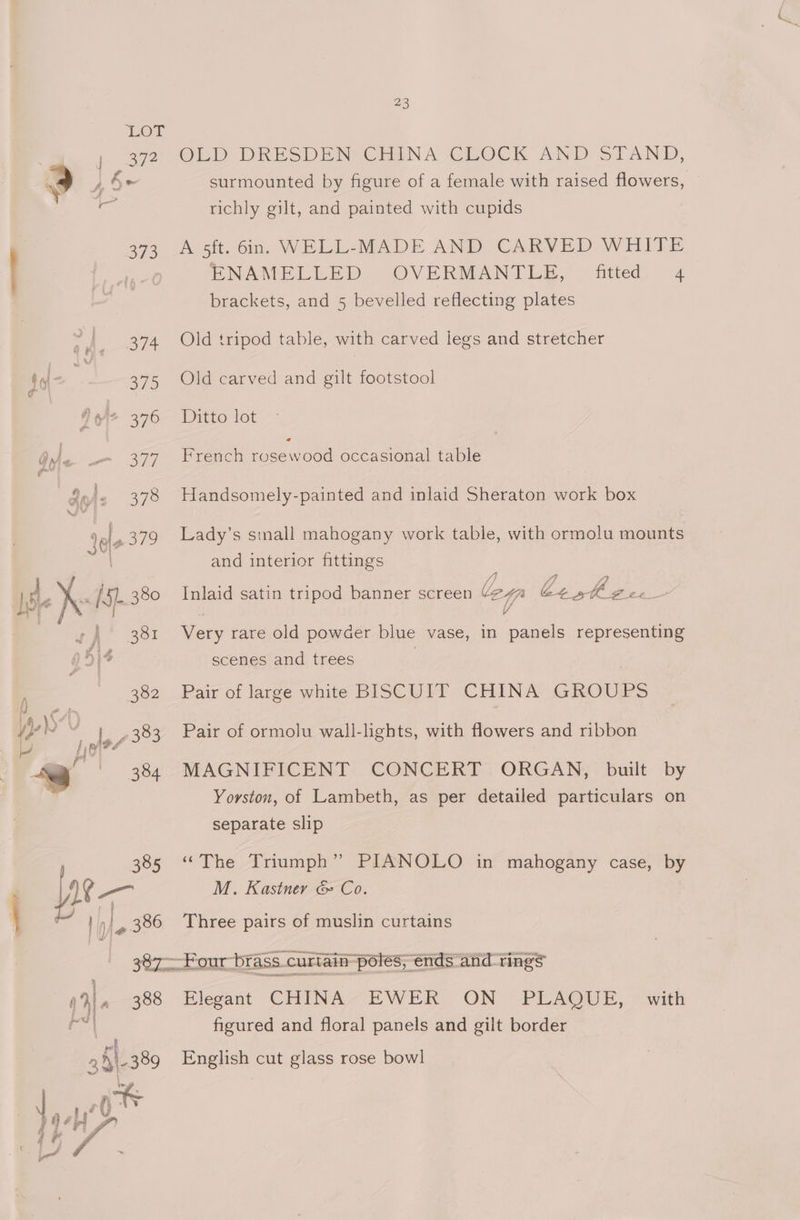 373 tt Peer! fot ey 375 Zr 376 577 gyi: 378 re 379 | 380 382 14,37 me 7383 al 18) ? =’ 384 ty 18 385 : ome } a 2 386 Gyr ams ( 4. 388 38l- 389 \ at DOSiA 4 a7 . 23 OEpby DRESDEN CHINA CROCK AND STAND, surmounted by figure of a female with raised flowers, richly gilt, and painted with cupids A sft. 6in,. WELL-MADE AND CARVED WHITE ENAMELLED OVERMANTLE, fitted 4 brackets, and 5 bevelled reflecting plates Old tripod table, with carved legs and stretcher Old carved and gilt footstool Ditto lot French rosewood occasional table Handsomely-painted and inlaid Sheraton work box Lady’s and interior fittings s small mahogany work table, with ormolu mounts Inlaid satin tripod banner screen ley Ctshkh Zee Coy rare old powder blue vase, in panels representing scenes and trees Pair of large white BISCUIT CHINA GROUPS Pair of ormolu wall-lights, with flowers and ribbon MAGNIFICENT CONCERT ORGAN, built by Yorston, of Lambeth, as per detailed particulars on separate slip “The Triumph’ PIANOLO in mahogany case, by M. Kastner &amp; Co. Three pairs of muslin curtains rr ‘brass. curtain poles; ends and rings Hlegant CHINA -EWER. ON PLAQUE, | with figured and floral panels and gilt border English cut glass rose bowl