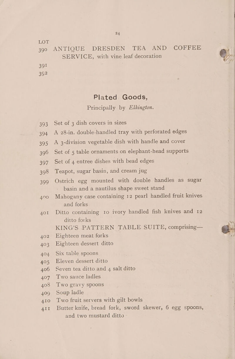 LOF 390 ANI IOUH DRESDEN = baer ane COFFEE e SERVICE, with vine leaf decoration e.. 391 | . 3G2 Plated Goods, Principally by Elkington. 393 Set of 3 dish covers in sizes 394 A 28-in. double-handled tray with perforated edges 395 A 3-division vegetable dish with handle and cover 396 Set of 5 table ornaments on elephant-head supports 397 Set of 4 entree dishes with bead edges 398 Teapot, sugar basin, and cream jug 399 Ostrich egg mounted with double handles as sugar basin and a nautilus shape sweet stand | 4900 Mahogany case containing 12 pearl handled fruit knives | and forks 401 Ditto containing 10 ivory handled fish knives and 12 ditto forks KING’S .PATTERN TABLE SUITE, comprising— 402 Eighteen meat forks 403 Eighteen dessert ditto 404 Six table spoons 405 Eleven dessert ditto 406 Seven tea ditto and 4 salt ditto 407 Two sauce ladles 408 Two gravy spoons 409 Soup ladle 410 Two fruit servers with gilt bowls 411 Butter knife, bread fork, sword skewer, 6 egg spoons, and two mustard ditto