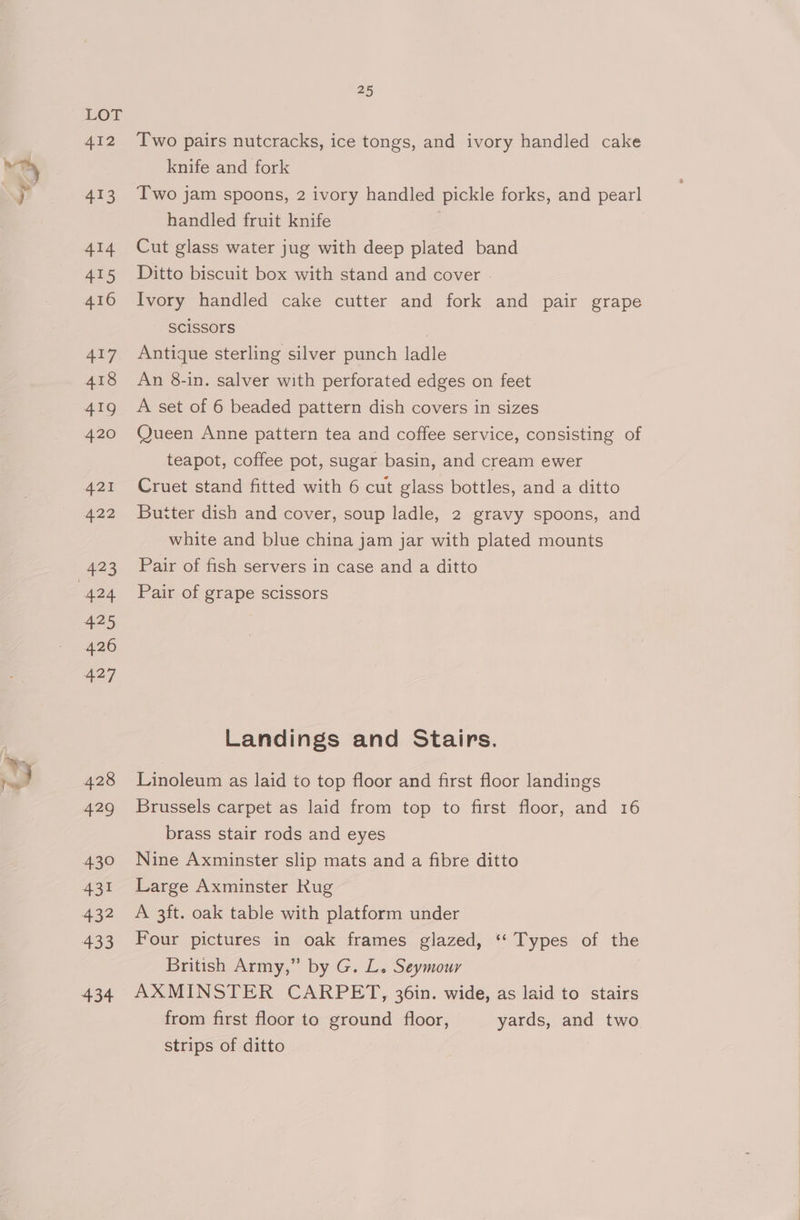 lin 412 413 414 ae 416 Two pairs nutcracks, ice tongs, and ivory handled cake knife and fork Two jam spoons, 2 ivory handled pickle forks, and pearl handled fruit knife Cut glass water jug with deep plated band Ditto biscuit box with stand and cover Ivory handled cake cutter and fork and pair grape SCiSSOrs Antique sterling silver punch ladle An 8-in. salver with perforated edges on feet A set of 6 beaded pattern dish covers in sizes Queen Anne pattern tea and coffee service, consisting of teapot, coffee pot, sugar basin, and cream ewer Cruet stand fitted with 6 cut glass bottles, and a ditto Butter dish and cover, soup ladle, 2 gravy spoons, and white and blue china jam jar with plated mounts Pair of fish servers in case and a ditto Pair of grape scissors Landings and Stairs. Linoleum as laid to top floor and first floor landings Brussels carpet as laid from top to first floor, and 16 brass stair rods and eyes Nine Axminster slip mats and a fibre ditto Large Axminster Kug A 3ft. oak table with platform under Four pictures in oak frames glazed, “* Types of the British Army,” by G. L. Seymour AXMINSTER CARPET, 36in. wide, as laid to stairs from first floor to ground floor, yards, and two strips of ditto