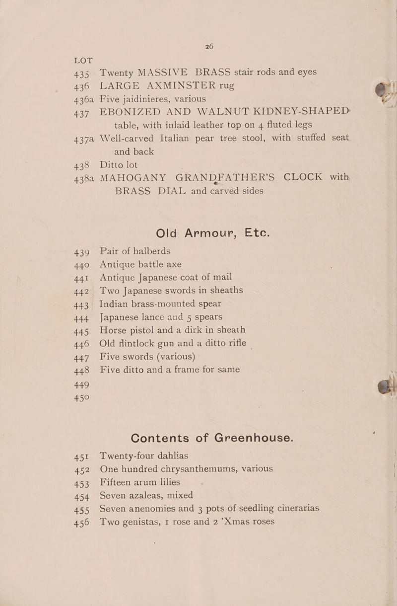 LOL 435 Twenty MASSIVE BRASS stair rods and eyes 436 LARGE AXMINSTER rug Y 436a Five jaidinieres, various e. 437 EBONIZED AND WALNUT KIDNEY-SHAPED table, with inlaid leather top on 4 fluted legs 437a Well-carved Italian pear tree stool, with stuffed seat. and back 438 Ditto lot 438a MAHOGANY GRANDFATHER’S CLOCK with, BRASS DIAL and carved sides Old Armour, Etc. 439 Pair of halberds 440 Antique battle axe 441 Antique Japanese coat of mail 442 Two Japanese swords in sheaths 443 Indian brass-mounted spear 444 Japanese lance and 5 spears 445 Horse pistol and a dirk in sheath 446 Old dintlock gun and a ditto rifle | 447 Five swords (various) 448 Five ditto and a frame for same 4 449 7 @! 450 Contents of Greenhouse. 451 Twenty-four dahlias 52 One hundred chrysanthemums, various 453 Fifteen arum lilies 454. Seven azaleas, mixed 455 Seven anenomies and 3 pots of seedling cinerarias 456 Two genistas, 1 rose and 2 ’Xmas roses