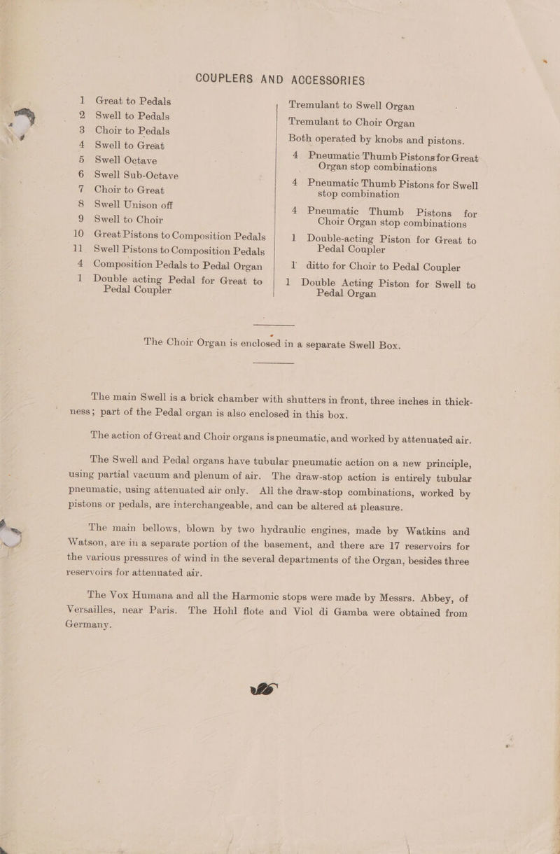 COUPLERS AND ACCESSORIES 1 Great to Pedals Tremulant to Swell Organ 2 Swell to Pedals Tremulant to Choir Organ 3 Choir to Pedals Both operated by knobs and pistons. 4 Swell to Great 4 Pneumatic Thumb Pistons for Great 5 Swell Octave Organ stop combinations 6 well Sub-Octave 4 Pneumatic Thumb Pistons for Swell 7 Choir to Great stop combination 8 Swell Unison off 4 Pneumatic Thumb Pistons for 9 Swell to Choir Choir Organ stop combinations 10 Great Pistons to Composition Pedals 1 Double-acting Piston for Great to 11. Swell Pistons to Composition Pedals Pedal Coupler 4 Composition Pedals to Pedal Organ I’ ditto for Choir to Pedal Coupler 1 Double acting Pedal for Great to 1 Double Acting Piston for Swell to Pedal Coupler Pedal Organ The Choir Organ is enclosed in a separate Swell Box. The main Swell is a brick chamber with shutters in front, three inches in thick- ness; part of the Pedal organ is also enclosed in this box. The action of Great and Choir organs is pneumatic , and worked by attenuated air. The Swell and Pedal organs have tubular pneumatic action on a new principle, using partial vacuum and plenum of air. The draw-stop action is entirely tubular pneumatic, using attenuated air only. All the draw-stop combinations, worked by pistons or pedals, are interchangeable, and can be altered at pleasure. The main bellows, blown by two hydraulic engines, made by Watkins and Watson, are in a separate portion of the basement, and there are 17 reservoirs for the various pressures of wind in the several departments of the Organ, besides three reservoirs for attenuated air. The Vox Humana and all the Harmonic stops were made by Messrs. Abbey, of Versailles, near Paris. The Hohl flote and Viol di Gamba were obtained from Germany.