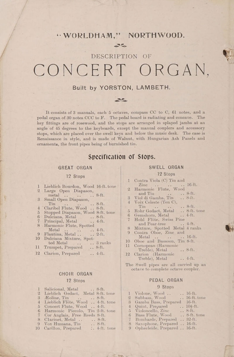 Ce Se ae ee are pe ea owe DAI Oe oo a p eH COMAMTMRWNH a ae GREAT ORGAN 12 Stops Lieblich Bourdon, Wood 16-ft. tone Large Open Diapason, metal .. . 8-ft Small Open Diapason, Tin me . 8-ft. Claribel Flute, Wood .. 8-ft. Stopped Diapason, Wood 8-ft. tone Dulciana, Metal aa, S-Eb. Principal, Metal 4-ft. Harmonic F'lute, Spotted Metal . 4ft. Flautina, Metal . 2-ft Dulciana Mixture, Spot- ted Metal . 3 ranks Trumpet, Prepared .. 8-ft. Clarion, Prepared .. 4-ft. CHOIR ORGAN 12 Stops Salicional, Metal 2 Ofte Lieblich Gedact, Metal 8-ft. tone AXoline, Tin e ae O16. Lieblich Flote, Wood .. 4-ft. tone Concert Flute, Wood .. 4-ft. Harmonic Piccolo, Tin 2-ft. tone Cor Anglais, Free Reeds 8-ft. Clarinet, Metal .. 56 (Saini, Vox Humana, Tin .. O=0b, Carillon, Prepared :. 4-ft. tone © CO “1 SD OT He CO NS) hye eH © eH 9) COAIMANPWHOH SWELL ORGAN 12 Stops Contra Viola (C) Tin and Zine : eel GRtts Harmonic F late). Wood and Tin : enO=Lte Viol di Gamba, Tin 5 eOnLbe Voix Celeste (‘Ten C), Tin ; 5 nee Rohr Gadact, Metal .. S-tt. tome Gemshorn, Metal Fo Gite Hohl Flite, Swiss Pine and Peavr-tree ae one Mixture, Spotted Metal 4 ranks Contra Oboe, Zine and Metal : .. 16-ft. Oboe and Bassoon, Tin 8-ft. Cornopean (Harmonic Treble), Metal 55 teeth: Clarion (Harmonic Treble), Metal .. 4-ft. PEDAL ORGAN 9 Stops Violone, Wood . oi, LO=fts Subbass, Wood .. 16-ft. tone Gamba Bass, Prepared 16-ft. Quint, Prepared .. 102-ft. Violoncello, Zine tes 8p Bass Flute, Wood .. 8-ft. tone 30mbarde, Prepared .. 32-ft. Saxophone, Prepared .. 16-ft. Ophecleide, Prepared .. 16-ft.