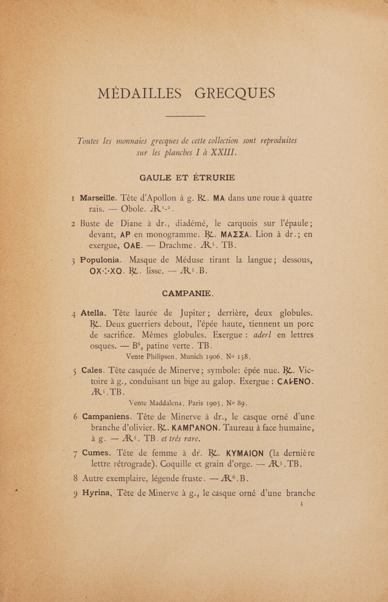 “Toutes les monnaies grecques de cette collection sont op iduiies sur les planches I a XXII. GAULE ET ETRURIE “ Marseille. éte @ epoltcn ae BE. MA dans une roue a quatre ge: fais. Obole AR’. fa: Buste de Diane a dr., diadémé, le -carquois sur lépaule ; devant, AP en monogramme. RL. MAZZA. Lion a dr.; en exergue, OAE. — Drachme. A}. TB. 3 Populonia. Masque de Méduse tirant la langue; dessous, ) | OX::-XQ. RL. lisse. — AR°.B. a , CAMPANIE. 4 Atella. Téte laurée de Jupiter; derriére, deux globules. — pybeter 2 RB. Deux guerriers debout, l’épée haute, tiennent un pore — oe de sacrifice. Mémes globules. Exergue: aderl en lettres ee -osques. — B’, patine verte. TB. Vente Philipsen, Munich 1906. No 158. * Cales. Téte casquée de Minerve; symbole: épée nue. Re. Vic- Sie alge oc geliea gv, conduisant un bige au Be OP: Exergue : CAVENO. a. eer an, 8 la Vente Maddalena, Paris 1903. No 89. fect Campaniens. Téte de Minerve a dr., le casque orné d'une Oo ae con : es fet) i ae d’olivier. BL. KAMPANON. Taureau a face humaine, | ee ; . ae Ne EB eb iris fare: © eet. ae q aoe Téte de femme a dr. Re. KYMAION (la derniére Swi oe lettre rétrograde). Coquille et grain @’ orge. — - RS, TB. Lio” oa 8 ‘Autre exemplaire, légende fruste. —RS.B ; : rte abs ag aes (Tete de Minerve a g., le casque orné d’une branche © mene