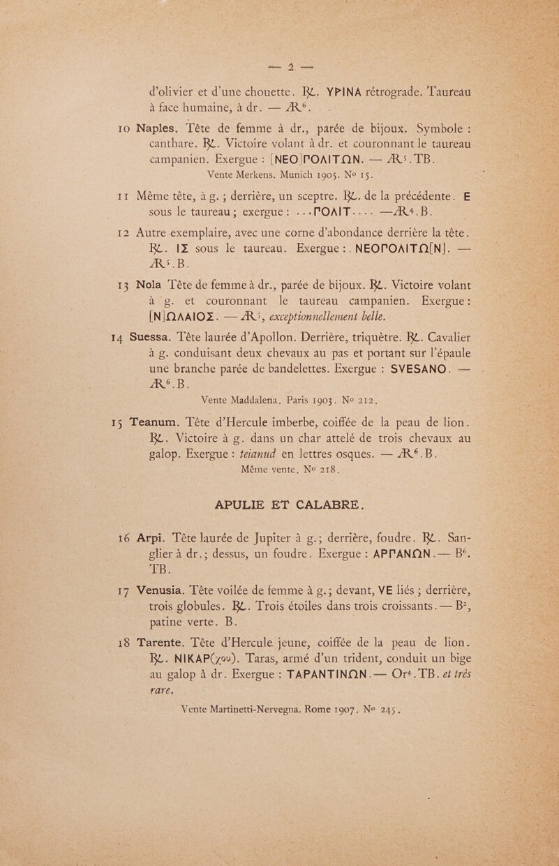 — 2 — Oe ane d’olivier et d’une chouette. RL. YPINA rétrograde. Taureau a face humaine, a dr. — AR°. : 10 Naples. Téte de femme a dr., parée de bijoux. Symbole : canthare. Rt. Victoire volant adr. et couronnant le taureau campanien. Exergue : |NEO|TOAITON. — ARS. TB. . Vente Merkens. Munich 1905. No 15. : 11 Méme téte, a g.; derriére, un sceptre. Rt. de la précédente. E sous le taureau; exergue: .--POAIT..-..—/R4.B. 12 Autre exemplaire, avec une corne d’abondance derriére la téte. ae RZ. 12 sous le taureau. Exergue:, NEOPOAITQO[N]. — | cs ARS .B. 13 Nola Téte de femme a dr., parée de bijoux. RL. Victoire volant ag. et couronnant le taureau campanien. Exergue: [NIQAAIOZ. — ARS, exceptionnellement belle. 14 Suessa. Téte laurée d’Apollon. Derriére, triquétre. Rt. Cavalier ag. conduisant deux chevaux au pas et portant sur l’épaule une branche parée de bandelettes. Exergue : SVESANO. — ARS. B Vente Maddalena. Paris 1903. No 212. 15 Teanum. Téte d’Hercule imberbe, coiffée de la peau de lion. Rt. Victoire 4 g. dans un char attelé de trois chevaux au galop. Exergue : teianud en lettres osques. — /R®.B. Méme vente, No 218. APULIE ET CALABRE. 16 Arpi. Téte laurée de Jupiter 4 g.; derriére, foudre. RL. San- glier a dr.; dessus, un foudre. Exergue : APPTANON.— B®. TR. 17 Venusia. Téte voilée de femme a g.; devant, VE liés ; derriére, trois globules. Bt. Trois étoiles dans trois croissants .— B?, patine verte. B. 18 Tarente. Téte d’Hercule jeune, coiffée de la peau de lion. RL. NIKAP(yov). Taras, armé d’un trident, conduit un bige au galop 4 dr. Exergue : TAPANTINON.— Ort. TB. e¢ trés rare. Vente Martinetti-Nervegna. Rome 1907. No 245.