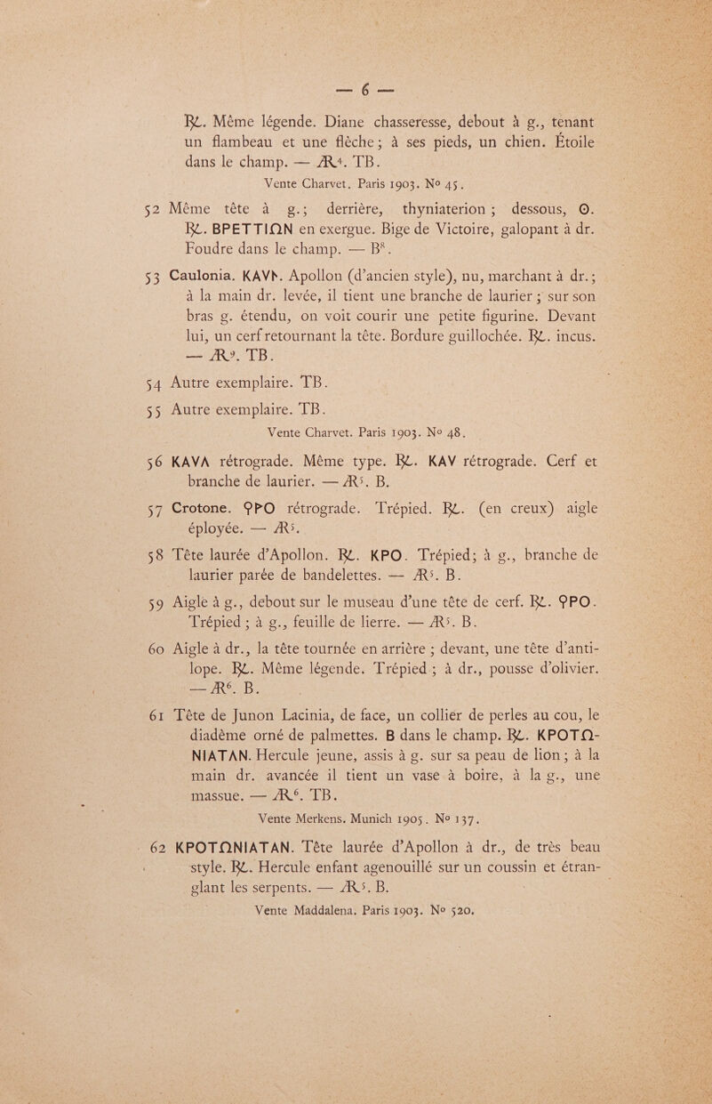 53 54 35 56 37 58 59 60 61 est Ba Rt. Méme légende. Diane chasseresse, debout 4 g., tenant un flambeau et une fléche; 4 ses pieds, un chien. Etoile dans le champ. — AR+. TB. Vente Charvet. Paris 1903. N° 45. R¢. BPETTION en exergue. Bige de Victoire, galopant a dr. Foudre dans le champ. — B®. Caulonia. KAV. Apollon (d’ancien style), nu, marchant a dr.; 4 la main dr. levée, il tient une branche de laurier ; sur son bras g. étendu, on voit courir une petite figurine. Devant lui, un cerf retournant la téte. Bordure guillochée. RZ. incus. — /R®. TB. Autre exemplaire. TB. Autre exemplaire. TB. Vente Charvet. Paris 1903. No 48. KAVA rétrograde. Méme type. Rt. KAV rétrograde. Cerf et branche de laurier. — ARS. B. Crotone. 9PO rétrograde. Trépied. Rt. (en creux) aigle eployees. AR}. Téte laurée d’Apollon. RZ. KPO. Trépied; 4 g., branche de laurier parée de bandelettes. — ARS. B. Aigle 4 g., debout sur le museau d’une téte de cerf. RL. PPO. Trépied ; 4 g., feuille de lierre. — AS. B. Aigle a dr., la téte tournée en arriére ; devant, une téte d’anti- lope. Rt. Méme légende. Trépied; 4 dr., pousse d’olivier. — AR*. B. Téte de Junon Lacinia, de face, un collier de perles au cou, le diadéme orné de palmettes. B dans le champ. Rk. KPOTQ- NIATAN. Hercule jeune, assis 4 g. sur sa peau de lion; a la main dr. avancée il tient un vase 4 boire, 4 la g., une massue. — AR®. TB. Vente Merkens. Munich 1905. Ne 137. KPOTONIATAN. Téte laurée d’Apollon a dr., de trés beau style. Rt. Hercule enfant agenouillé sur un coussin et étran- elant les serpents. — ARS. B.