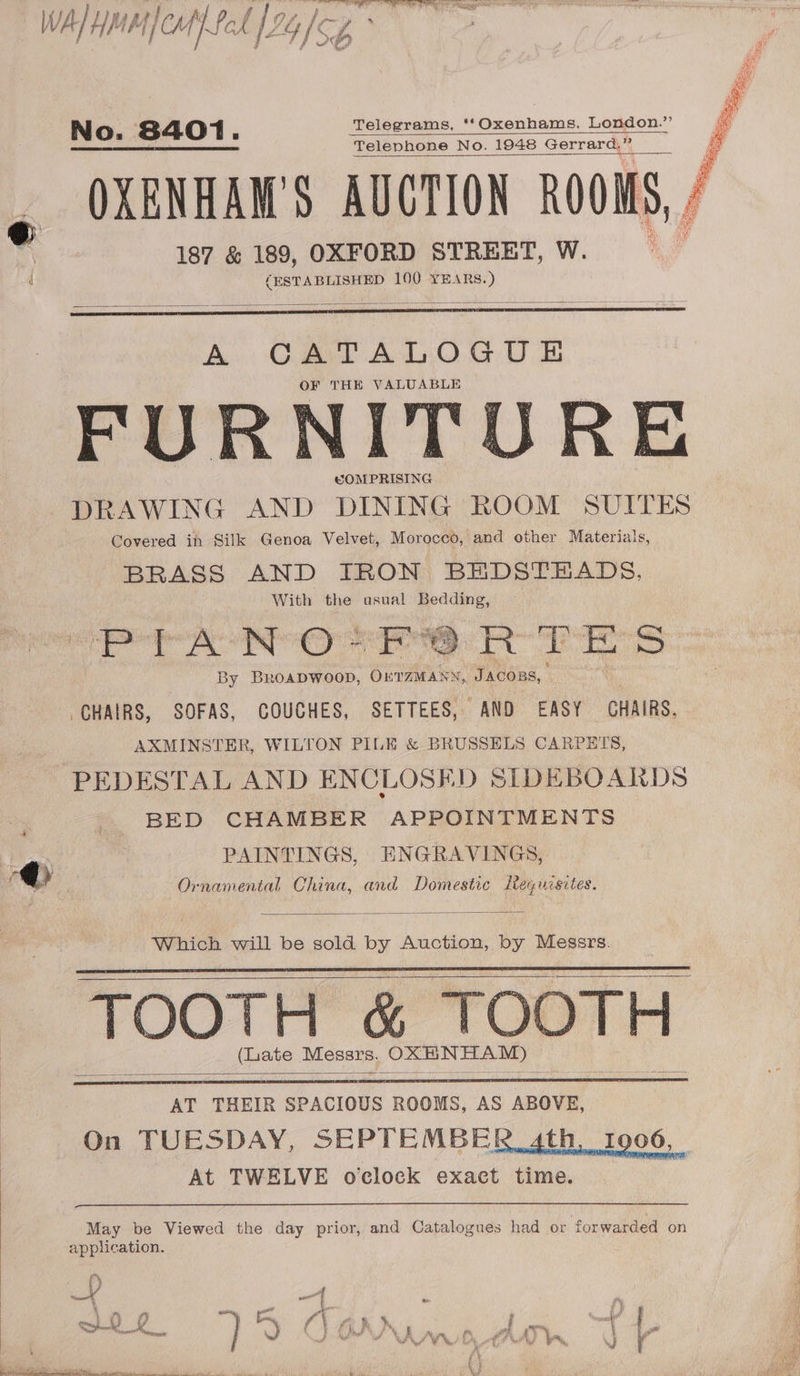 WAL YE Mf cat fod [9 4 |S, cp hs No. 8401. Telegrams, '‘Oxenhams, London.” —_—_—————— Telephone No. 1948 Gerrard,” OXENHAM'S AUCTION ROOMS, / f 187 &amp; 189, OXFORD STREET, W. i (ESTABLISHED 100 YEARS.) A CATALOGUE OF THE VALUABLE FURNITORE COMPRISING DRAWING AND DINING ROOM SUITES Covered ih Silk Genoa Velvet, Morocco, and other Materials, BRASS AND IRON BEDSTEADS, With the usual Bedding, as 5 Ta 8 sald a ca x S CHAIRS, SOFAS, COUCHES, SETTEES, AND EASY CHAIRS, AXMINSTER, WILTON PILE &amp; BRUSSELS CARPHITS, PEDESTAL AND ENCLOSED SIDEBOARDS BED CHAMBER APPOINTMENTS % PAINTINGS, ENGRAVINGS, @ Ornamental China, and Domestic Leguisites. Which will be sold by Auction, by Messrs. TOOTH &amp; TOOTH (Late ee OXBNHAM) AT THEIR SPACIOUS ROOMS, AS ABOVE, On TUESDAY, SEPTEMBER ath At TWELVE o'clock exact time. May be Viewed the day prior, and Catalogues had or forwarded on application. f m » fj Tt REF - <4 \ ‘, -? a a a “ aid 2 Saka