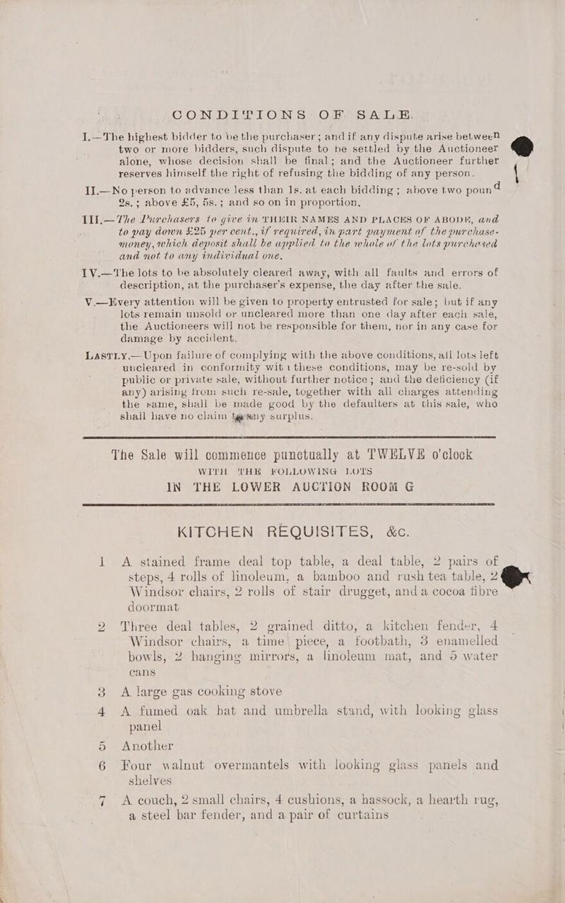 CON DIPION S’ OF) SA: I.—The highest bidder to be the purchaser; and if any dispute arise betweeM two or more bidders, such dispute to be settled by the Auctioneer alone, whose decision shall be final; and the Auctioneer further reserves himself the right of refusing the bidding of any person. IJ.—No person to advance Jess than Js. at each bidding ; above two poun 4 2s.; above £5, 5s.; and so on in proportion, ae 4 Tll.— The Purchasers to give in VH“LIR NAMES AND PLACES OF ABODE, and to pay down £25 per cent., if required, in part payment of the purchase- money, which deposit shall be applied to the whole of the lots purchased and not to any individual one. IV.—'The lots to be absolutely cleared away, with all faults and errors of description, at the purchaser's expense, the day after the sale. V.—Kvery attention will be given to property entrusted for sale; but if any lots remain unsold or uncleared more than one day after each sale, the Auctioneers will not be responsible for them, nor in any case for damage by accident. LasTLy.— Upon failure of complying with the above conditions, all lots left uncleared in conformity wit 1 these conditions, may be re-sold by public or private sale, without further notice; and the deficiency (if avy) arising from such re-sale, together with all charges attending the same, shall be made good by the defaulters at this sale, who shall have no claim tg any surplus. KITCHEN REQUISITES, &amp;c. 1 A stained frame deal top table, a deal table, 2 pairs of steps, 4 rolls of linoleum, a bamboo and rush tea table, 2 Windsor chairs, 2 rolls of stair drugget, and a cocoa fibre doormat 2 Three deal tables, 2 grained ditto, a kitchen fender, 4 Windsor chairs, a time piece, a footbath, 3 enamelled bowls, 2 hanging mirrors, a linoleum mat, and 6 water cans 3 <A large gas cooking stove 4 <A fumed oak hat and umbrella stand, with looking glass panel 5 Another 6 Four walnut overmantels with looking glass panels and shelves ~I A. couch, 2 small chairs, 4 cushions, a hassock, a hearth rug, a steel bar fender, and a pair of curtains