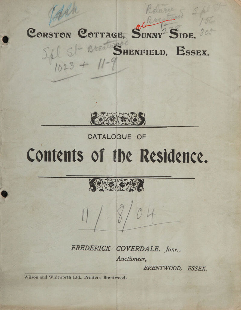 J | / i.  ¥ i 4s hd: A pee * Care ed e Constr Corrace, Ginny Seat Wee ~ Snenereno, Essex. OENS CATALOGUE OF Contents OF the Residence. FREDERICK COVERDALE, Janr., Auctioneer, - Wilson and Whitworth Ltd., Printers, Brentwood.