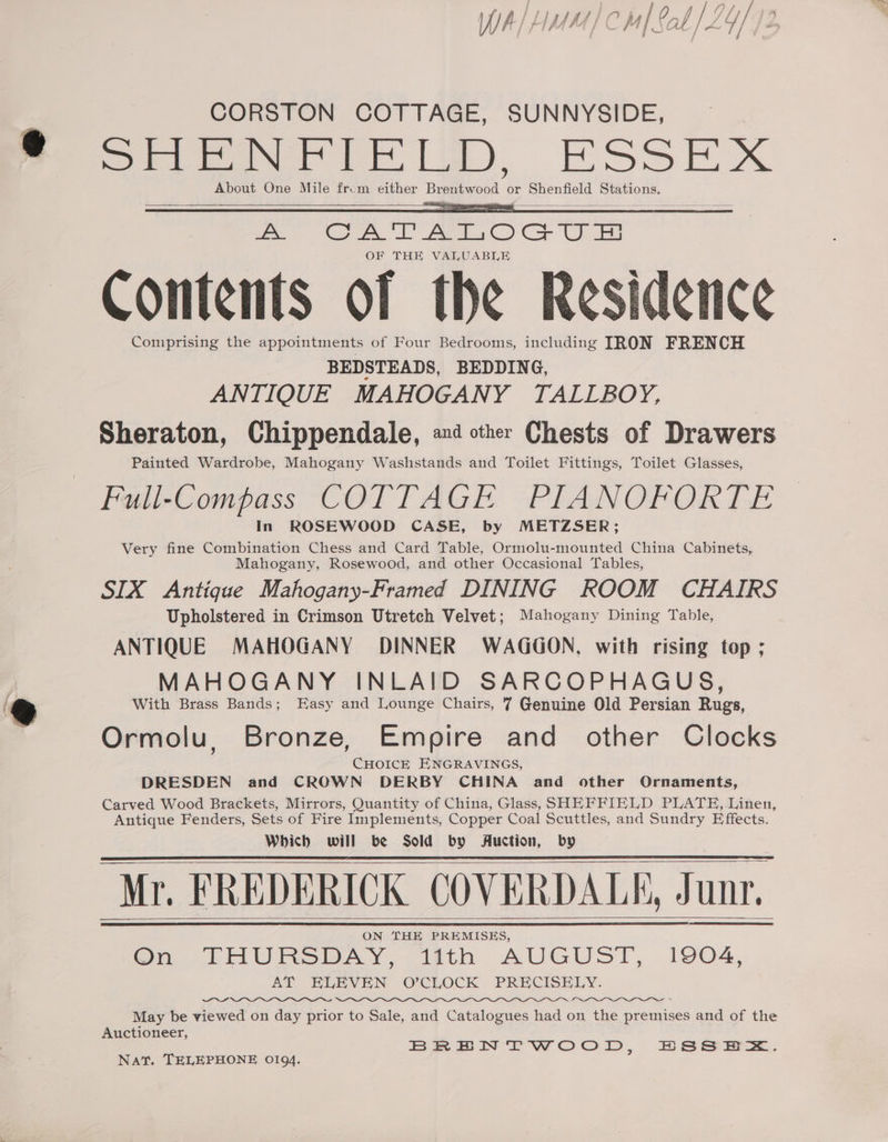 /} {43 ha / y/ )/) / le) WA r Ih hi] Sab | 2 7/ /* CORSTON COTTAGE, SUNNYSIDE, SHENFIELD, ESSEX About One Mile from either Brentwood or Shenfield Stations. ee ee. Aes C) CU OF THE VALUABLE Contents of the Residence Comprising the appointments of Four Bedrooms, including TRON FRENCH BEDSTEADS, BEDDING, ANTIQUE MAHOGANY TALLBOY, Sheraton, Chippendale, »4 other Chests of Drawers Painted Wardrobe, Mahogany Washstands and Toilet Fittings, Toilet Glasses, Full-Compass COTTAGE PIANOFORTE In ROSEWOOD CASE, by METZSER; Very fine Combination Chess and Card Table, Ormolu-mounted China Cabinets, Mahogany, Rosewood, and other Occasional Tables, SIX Antigue Mahogany-Framed DINING ROOM CHAIRS Upholstered in Crimson Utretch Velvet; Mahogany Dining Table, ANTIQUE MAHOGANY DINNER WAGGON, with rising top ; MAHOGANY INLAID SARCOPHAGUS, With Brass Bands; Easy and Lounge Chairs, 7 Genuine Old Persian Rugs, Ormolu, Bronze, Empire and other Clocks CHOICE ENGRAVINGS, DRESDEN and CROWN DERBY CHINA and other Ornaments, Carved Wood Brackets, Mirrors, Quantity of China, Glass, SHEFFIELD PLATH, Linen, Antique Fenders, Sets of Fire Implements, Copper Coal Scuttles, and Sundry Effects. Which will be Sold by Auction, by Mr. FREDERICK COVERDALK, Junr. ON THE PREMISES, Om THURS BAY,-ittth AUGUST, 1904, AT ELEVEN O’CLOCK PRECISELY. NZ May be viewed on day prior to Sale, and Catalogues had on the premises and of the Auctioneer, BRENTWOOD, BSS E=. Nat. TELEPHONE 0194.