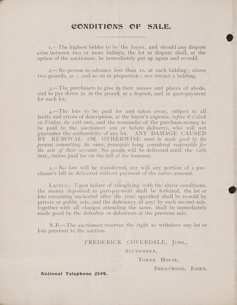 CONDITIONS OF SALE. ee 1.—The highest bidder to be the buyer, and should any dispute option of the auctioneer, be immediately put up again and re-sold. 2.—No person to advance less than Is. at each bidding; above two pounds, 2s ; and so on in proportion ; nor retract a bidding. 3.—The purchasers to give in, their names and places of abode, and to pay down 5s. in the pound, as a deposit, and in part-payment for each lot. 4.—The lots to be paid for and taken away, subject to all faults and errors of description, at the buyer’s expense, before 4 o’clock on Friday, the 12th inst., and the remainder of the purchase-money to be. paid .to the auctioneer (on {or before delivery), who will not guarantee the authenticity of any lot. ANY DAMAGE CAUSED BY REMOVAL OR) OTHERWISE must be made good by the the acts of their servants No goods will be delivered until the rath inst., unless paid for on the fal] of the hammer. 5-—No lots will be transferred, nor will any portion of a pur- chaser’s bill be delivered without payment of the entire amount. Lasr_y.—Upon failure of complying with the above conditions, the money deposited as part-payment shall be forfeited, the lot or lots remaining uncleared after the time specified shall be re-sold by private or subhe sale, and the deficiency (if any) by such second sale, together with all charges attending the same, shall be immediately made good by the defaulter or defaulters at the previous sale. N.B.—The auctioneer reserves the right to withdraw any lot or Jots previous to the auction. PRED E RIG RE GOVEK DAL Ee UNE AUCTIONEER, TOWER HOoOvusE, BRENTWOOD, ESSEX.