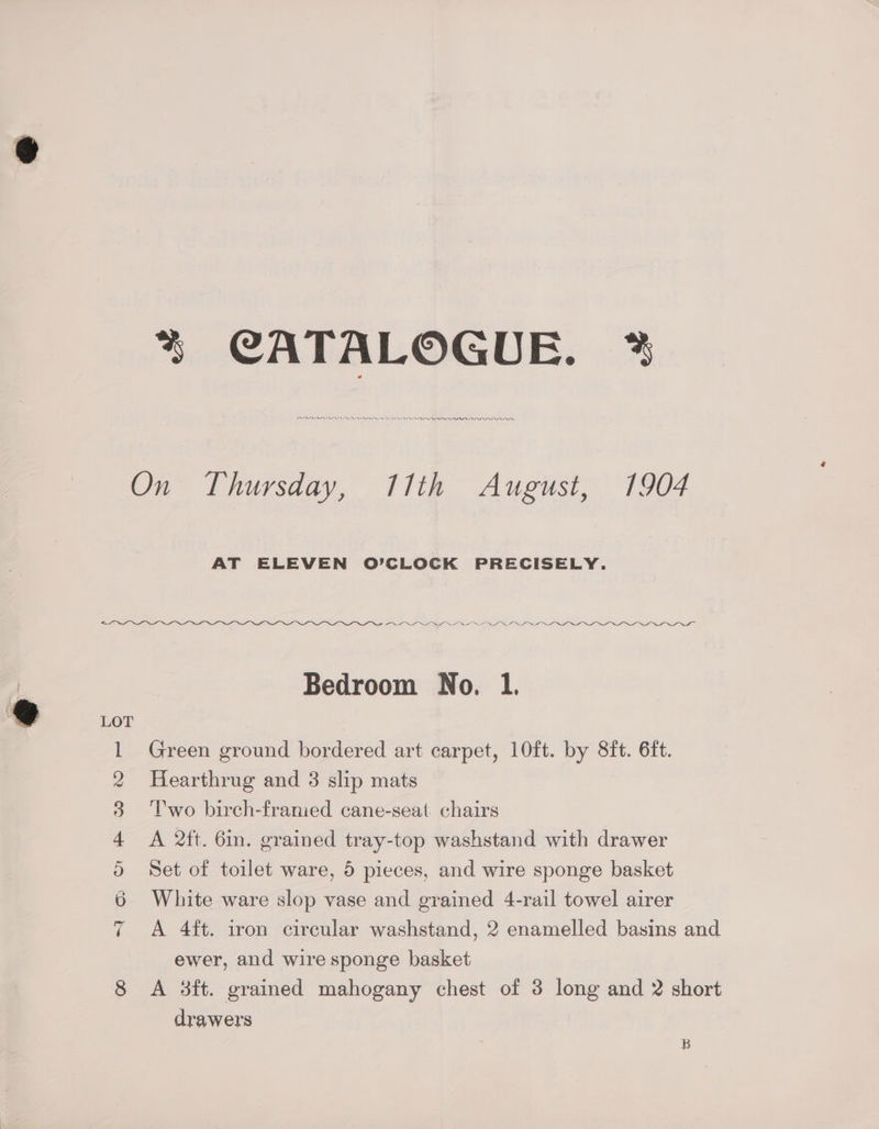 % CATALOGUE. 2% PLEO II PDI On Thursday, 11th August, 1904 AT ELEVEN O’CLOCK PRECISELY. LLIN OOF TOOT Bedroom No. 1. 1 Green ground bordered art carpet, 10ft. by 8ft. 6ft. 2 Hearthrug and 3 slip mats 3 ‘Two birch-framed cane-seat chairs 4 <A 2tt. 6m. grained tray-top washstand with drawer 0 Set of toilet ware, 5 pieces, and wire sponge basket 6 White ware slop vase and grained 4-rail towel airer 7 +A 4ft. iron circular washstand, 2 enamelled basins and ewer, and wire sponge basket 8 A 3ft. grained mahogany chest of 3 long and 2 short drawers B