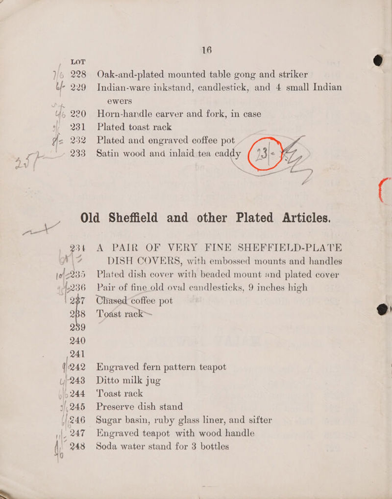 i Oak-and-plated mounted table gong and striker Indian-ware inkstand, candlestick, and 4 small Indian ewers Horn-handle carver and fork, in case Plated toast rack Plated and engraved coffee pot Satin wood and inlaid tea caddy A PAIR OF VERY FINE SHEFFIELD-PLATE DISH COVERS, with embossed mounts and handles Plated dish cover with beaded mount and plated cover Pair of fine_old oval candlesticks, 9 inches high Chased coffee pot | Toast rack ® Engraved fern pattern teapot Ditto milk jug Toast rack Preserve dish stand Sugar basin, ruby glass liner, and sitter Engraved teapot with wood handle Soda water stand for 3 bottles