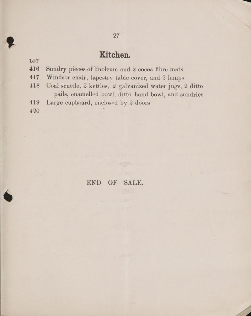 Kitchen. Sundry pieces of linoleum and % cocoa fibre mats Windsor chair, tapestry table cover, and 2 lamps Coal scuttle, 2 kettles, 2 galvanized water jugs, 2 ditto pails, enamelled bowl, ditto hand bowl, and sundries Large cupboard, enclosed by 2 doors END OF SALE.