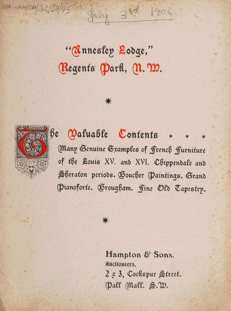 V mn) ae a pb, j By | 175 og * ye ae co ke voue F Sl ae ec a “Annesley Lodge,” Regents Park, WM. W. He Pv Watuable Contents « x K ee) Many Genuine Eramples of FrencB Gueniture of Be Bouts XV. and XVI. Chippendate and _ SPeraton periods, Boucher (Paintings, Grand Ptanoforte, Brougham. Fine Ofd Tapestry. > ve Hampton &amp; Sons, Auctioneers, \ Nee 2 «3, Cockspur Street, (Pall Mall, S.W.