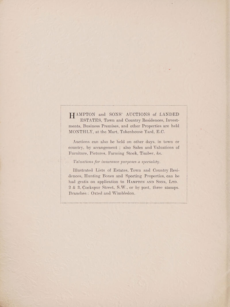 AMPTON and SONS’ AUCTIONS of LANDED ESTATES, Town and Country Residences, Invest- ments, Business Premises, and other Properties are held MONTHLY, at the Mart, Tokenhouse Yard, E.C. Auctions can also be held on other days. in town or country, by arrangement ; also Sales and Valuations of Furniture, Pictures, Farming Stock, Timber, &amp;e. Valuations for insurance purposes a speciality. Illustrated Lists of Estates, Town and Country Resi- dences, Hunting Boxes and Sporting Properties, can be had gratis on application to Hampton anp Sons, Lp. 2 &amp; 3, Cockspur Street, S.W., or by post, three stamps. Branches: Oxted and Wimbledon.