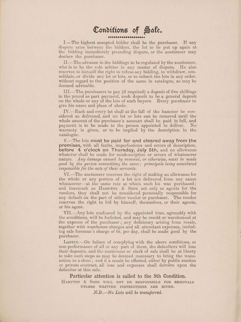 Conditions of Safe, I.—The highest accepted bidder shall be the purchaser. If any dispute arise between the bidders, the lot to be put up again at the bidding immediately preceding dispute, or the auctioneer may declare the purchaser. I1.—The advance in the biddings to be regulated by the auctioneer, who is to be the sole arbiter in any matter of dispute. He also reserves to himself the right to refuse any bidding, to withdraw, con- solidate, or divide any lot or lots, or to submit the lots in any order, without regard to the position of the same in catalogue, as may be deemed advisable. II1.—The purchasers to pay (if required) a deposit of five shillings in the pound as part payment, such deposit to be a general deposit on the whole or any of the lots of such buyers. Every purchaser to give his name and place of abode. ITV.-—Each and every lot shall at the fall of the hammer be con- sidered as delivered, and no lot or lots can be removed until the whole amount of the purchaser’s account shall be paid in full, and payment is to be made to the person appointed to deliver. No warranty is given, or to be implied by the description in the catalogue. V.—The lots must be paid for and cleared away from the premises, with all faults, imperfections and errors of description, before 4 o’clock on Thursday, July 5th, and no allowance whatever shall be made for misdescription or errors of whatsoever nature. Any damage caused by removal, or otherwise, must be made good by the person committing the same; principals being considered responsible for the acts of their servants. ViI.—The auctioneer reserves the right of making an allowance for the whole or any portion of a lot not delivered from any cause whatsoever-—at the same rate at which such lot was purchased; and inasmuch as Hampton &amp; Sons act only as agents for the vendors, they shall not be considered personally responsible for any default on the part of either vendor or purchaser. The vendor reserves the right to bid by himself, themselves, or their agents, or his agent. VII.—Any lots uncleared by the appointed time, agreeably with the conditions, will be forfeited, and may be resold or warehoused at the expense of the purchaser; any deficiency arising from resale, together with warehouse charges and all attendant expenses, includ- ing sale foreman’s charge of 6s. per day, shall be made good by the purchaser. Lastiy.—On failure of complying with the above conditions, or non-performance of all or any part of them, the defaulters will lose their deposits, and the auctioneer or clerk of sale shall be at liberty to take such steps as may be deemed necessary to bring the trans- action to aclose ; and if a resale be effected, either by public auction or private contract, all loss and expenses shall devolve upon the defaulter at this sale. Particular attention is called to the 5th Condition. Hampton &amp; SONS WILL NOT BE RESPONSIBLE FOR REMOVALS UNLESS WRITTEN INSTRUCTIONS ARE GIVEN. N.B.—No Lots will be transferred.