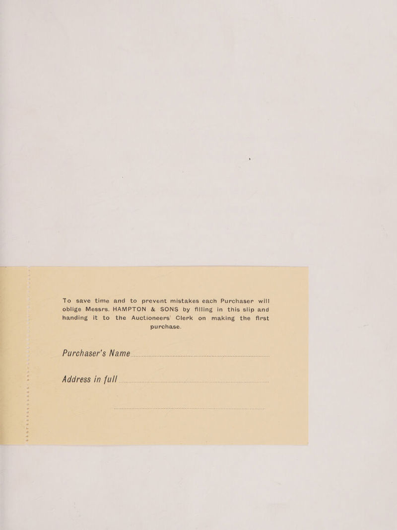 To save time and to prevent mistakes each Purchaser will oblige Messrs. HAMPTON &amp; SONS by filling in this slip and handing it to the Auctioneers’ Clerk on making the first purchase. Purehaser’s Name<.-........30.. A dales ee Ana, Aen